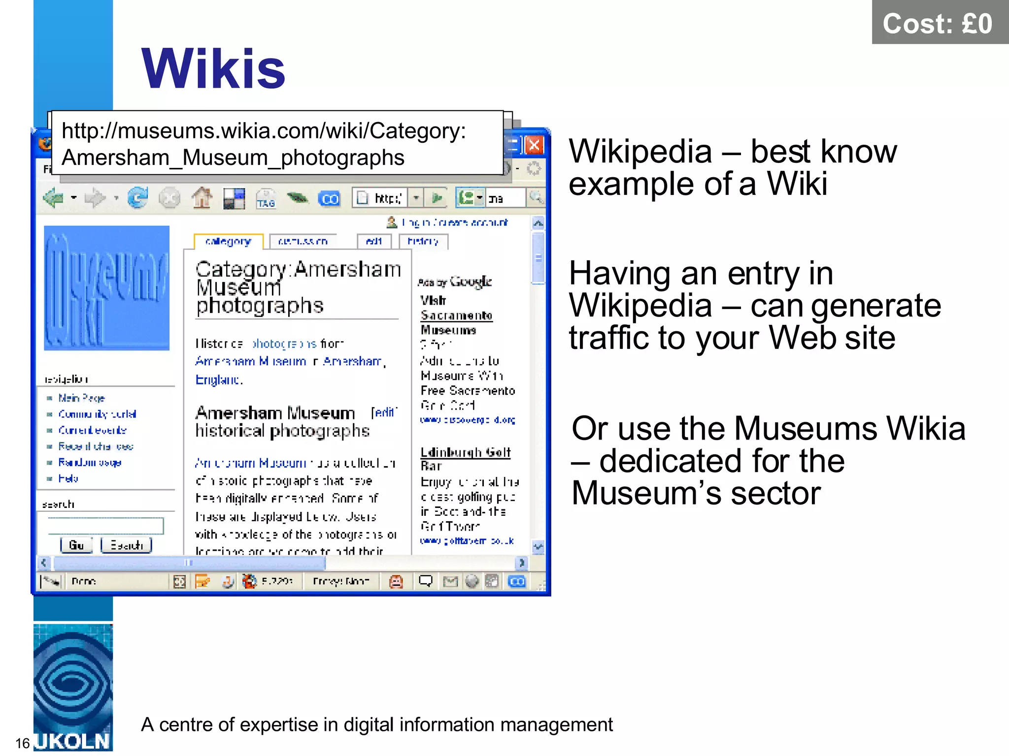 Wikis  Wikipedia – best know example of a Wiki  http://en.wikipedia.org/wiki/Museum Cost: £0 http://en.wikipedia.org/wiki/Tate_Gallery Having an entry in Wikipedia – can generate traffic to your Web site  Or use the Museums Wikia – dedicated for the Museum’s sector  http://museums.wikia.com/wiki/Category: Amersham_Museum_photographs 