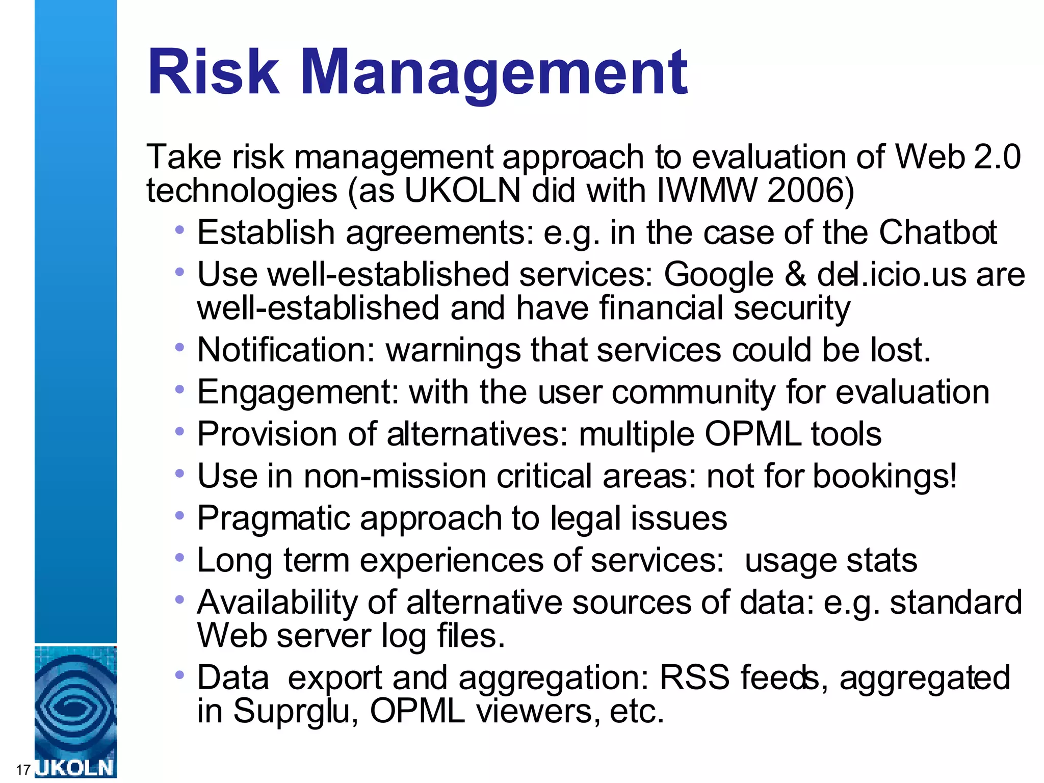 Risk Management Take risk management approach to evaluation of Web 2.0 technologies (as UKOLN did with IWMW 2006) Establish agreements: e.g. in the case of the Chatbot Use well-established services: Google & del.icio.us are well-established and have financial security  Notification: warnings that services could be lost.  Engagement: with the user community for evaluation Provision of alternatives: multiple OPML tools Use in non-mission critical areas: not for bookings!  Pragmatic approach to legal issues Long term experiences of services:  usage stats Availability of alternative sources of data: e.g. standard Web server log files. Data  export and aggregation: RSS feeds, aggregated in Suprglu, OPML viewers, etc. 