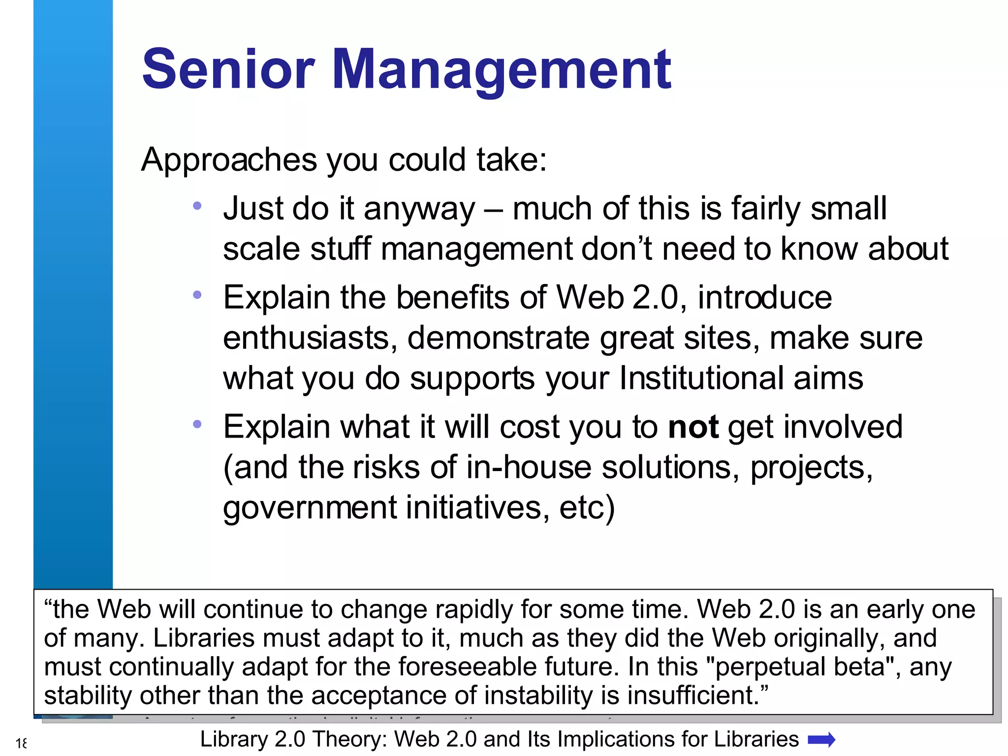 Senior Management Approaches you could take: Just do it anyway – much of this is fairly small scale stuff management don’t need to know about Explain the benefits of Web 2.0, introduce enthusiasts, demonstrate great sites, make sure what you do supports your Institutional aims Explain what it will cost you to  not  get involved (and the risks of in-house solutions, projects, government initiatives, etc) Library 2.0 Theory: Web 2.0 and Its Implications for Libraries “ the Web will continue to change rapidly for some time. Web 2.0 is an early one of many. Libraries must adapt to it, much as they did the Web originally, and must continually adapt for the foreseeable future. In this &quot;perpetual beta&quot;, any stability other than the acceptance of instability is insufficient.” 