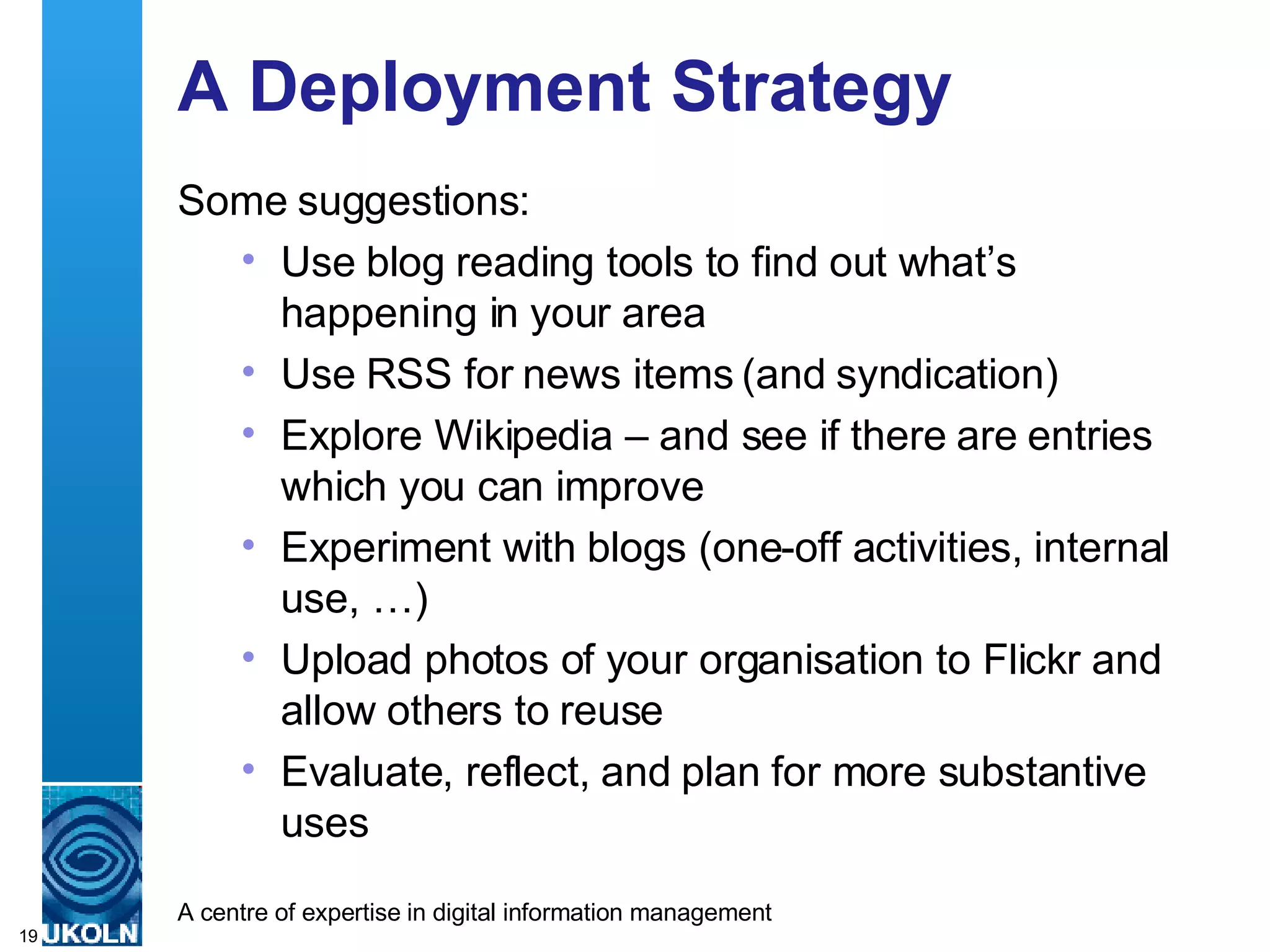 A Deployment Strategy Some suggestions: Use blog reading tools to find out what’s happening in your area Use RSS for news items (and syndication) Explore Wikipedia – and see if there are entries which you can improve Experiment with blogs (one-off activities, internal use, …) Upload photos of your organisation to Flickr and allow others to reuse Evaluate, reflect, and plan for more substantive uses 