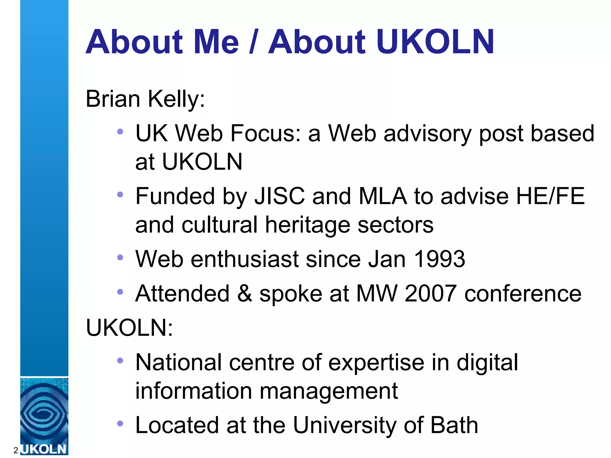 About Me / About UKOLN Brian Kelly: UK Web Focus: a Web advisory post based at UKOLN Funded by JISC and MLA to advise HE/FE and cultural heritage sectors Web enthusiast since Jan 1993  Attended & spoke at MW 2007 conference UKOLN: National centre of expertise in digital information management Located at the University of Bath 