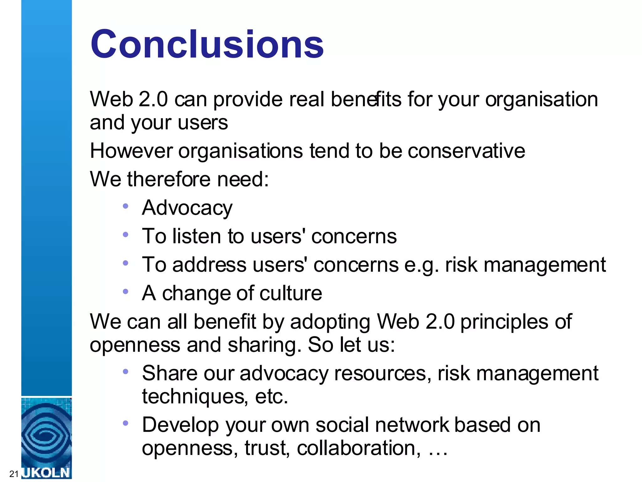 Conclusions Web 2.0 can provide real benefits for your organisation and your users However organisations tend to be conservative We therefore need: Advocacy To listen to users' concerns To address users' concerns e.g. risk management A change of culture We can all benefit by adopting Web 2.0 principles of openness and sharing. So let us: Share our advocacy resources, risk management techniques, etc. Develop your own social network based on openness, trust, collaboration, … 