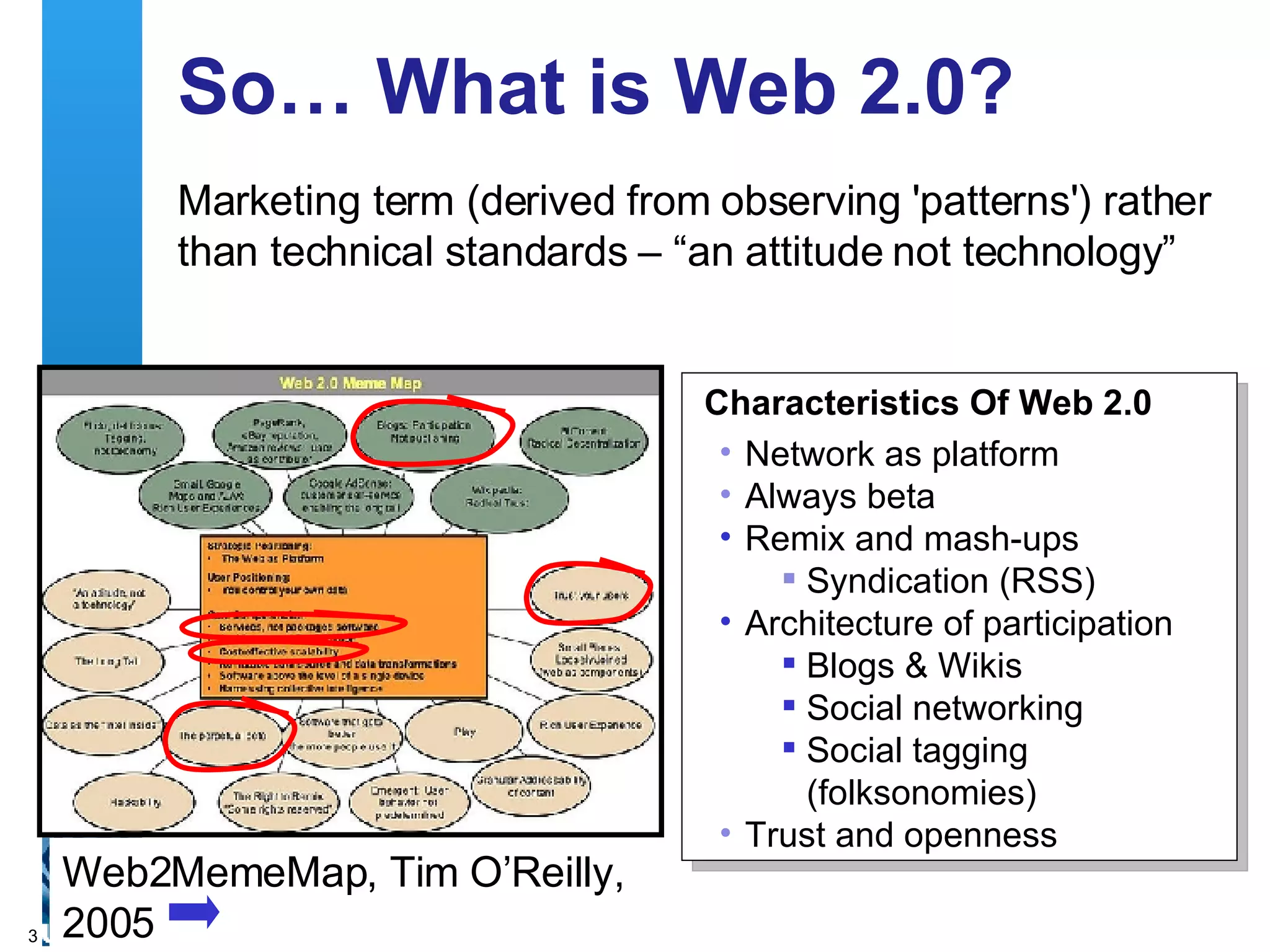 So… What is Web 2.0? Marketing term (derived from observing 'patterns') rather than technical standards – “an attitude not technology” Web2MemeMap, Tim O’Reilly,  2005 Characteristics Of Web 2.0 Network as platform Always beta Remix and mash-ups  Syndication (RSS) Architecture of participation Blogs & Wikis Social networking  Social tagging (folksonomies) Trust and openness 