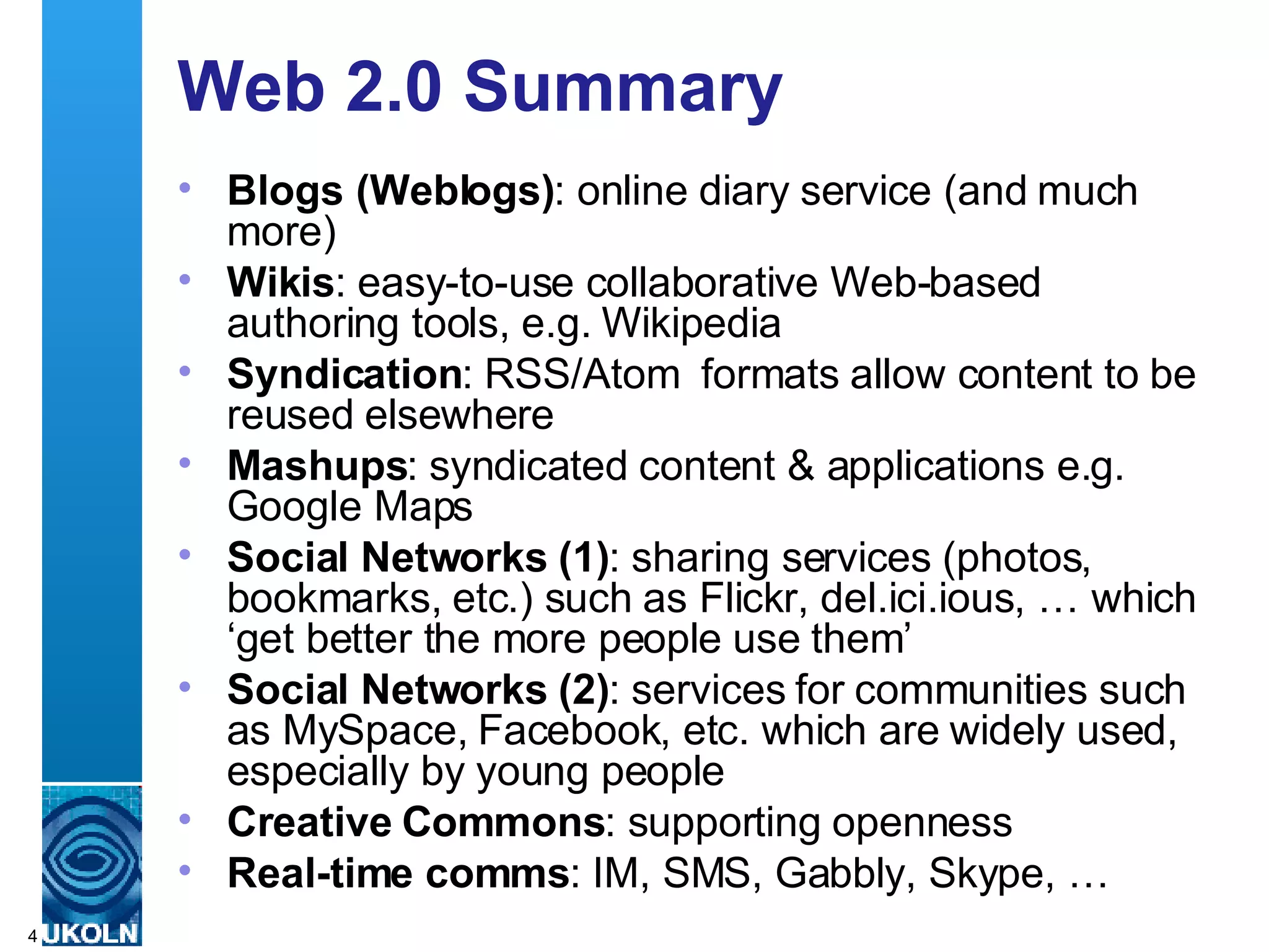 Web 2.0 Summary Blogs (Weblogs) : online diary service (and much more) Wikis : easy-to-use collaborative Web-based authoring tools, e.g. Wikipedia Syndication : RSS/Atom  formats allow content to be reused elsewhere Mashups : syndicated content & applications e.g. Google Maps  Social Networks (1) : sharing services (photos, bookmarks, etc.) such as Flickr, del.ici.ious, … which ‘get better the more people use them’ Social Networks (2) : services for communities such as MySpace, Facebook, etc. which are widely used, especially by young people Creative Commons : supporting openness  Real-time comms : IM, SMS, Gabbly, Skype, … 
