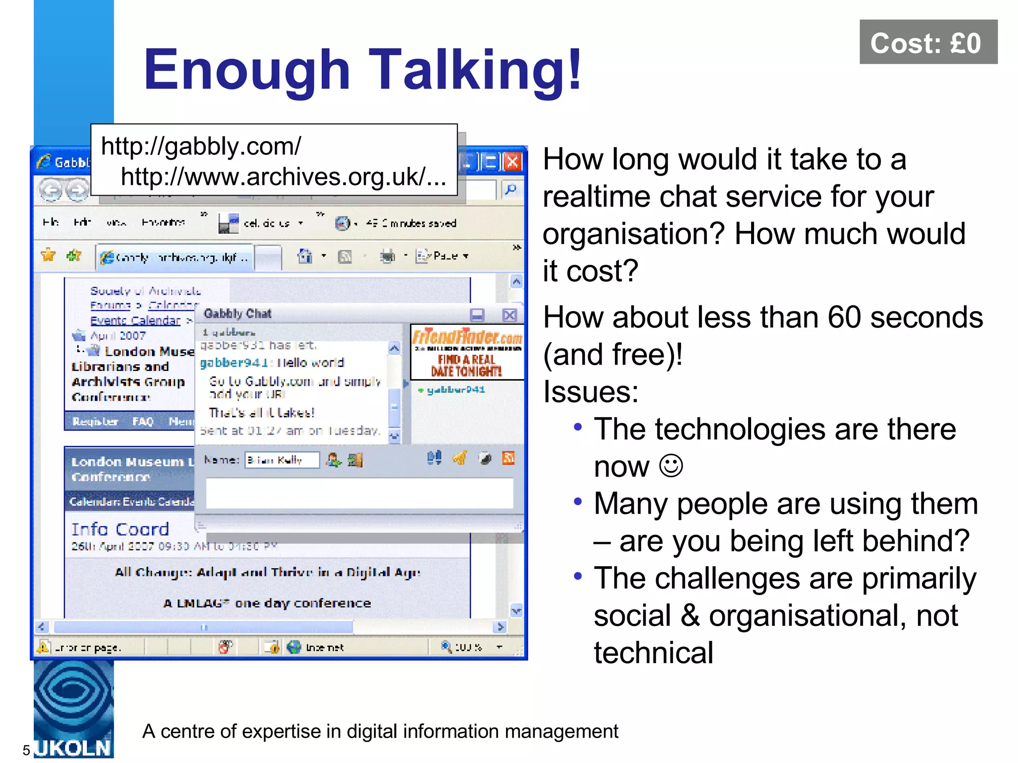 Enough Talking! How long would it take to a realtime chat service for your organisation? How much would it cost?  http://gabbly.com/ http://www.archives.org.uk/... How about less than 60 seconds (and free)! Issues: The technologies are there now   Many people are using them – are you being left behind? The challenges are primarily social & organisational, not technical Cost: £0 