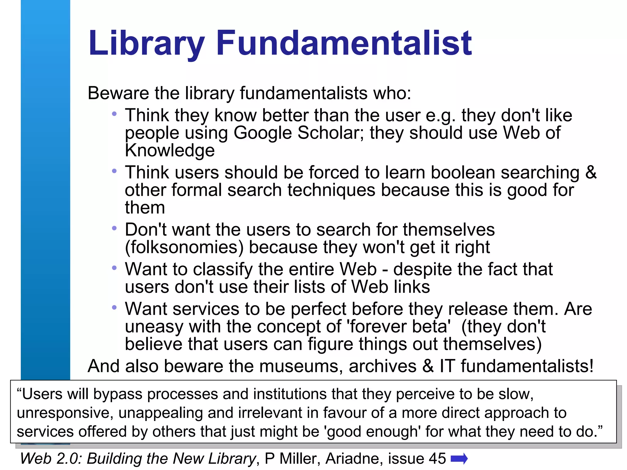 Library Fundamentalist Beware the library fundamentalists who: Think they know better than the user e.g. they don't like people using Google Scholar; they should use Web of Knowledge Think users should be forced to learn boolean searching & other formal search techniques because this is good for them Don't want the users to search for themselves (folksonomies) because they won't get it right Want to classify the entire Web - despite the fact that users don't use their lists of Web links Want services to be perfect before they release them. Are uneasy with the concept of 'forever beta'  (they don't believe that users can figure things out themselves) And also beware the museums, archives & IT fundamentalists! Web 2.0: Building the New Library , P Miller, Ariadne, issue 45 “ Users will bypass processes and institutions that they perceive to be slow, unresponsive, unappealing and irrelevant in favour of a more direct approach to services offered by others that just might be 'good enough' for what they need to do.” 