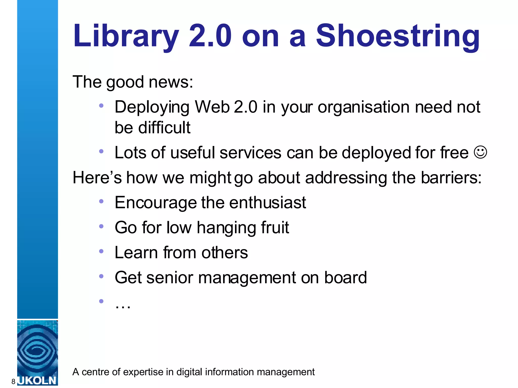 Library 2.0 on a Shoestring The good news: Deploying Web 2.0 in your organisation need not be difficult Lots of useful services can be deployed for free   Here’s how we might go about addressing the barriers: Encourage the enthusiast Go for low hanging fruit Learn from others Get senior management on board … 