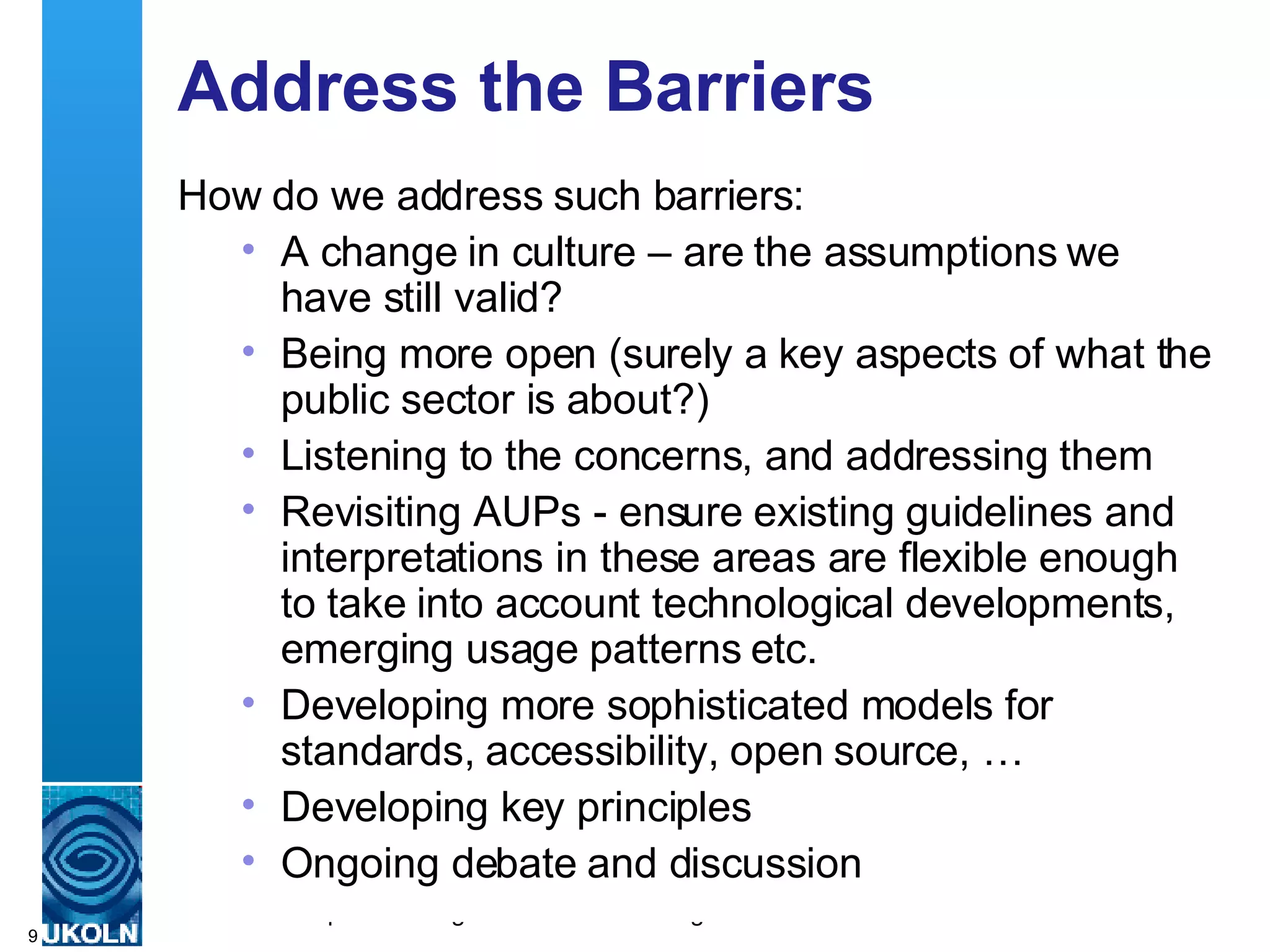 Address the Barriers How do we address such barriers: A change in culture – are the assumptions we have still valid? Being more open (surely a key aspects of what the public sector is about?) Listening to the concerns, and addressing them Revisiting AUPs - ensure existing guidelines and interpretations in these areas are flexible enough to take into account technological developments, emerging usage patterns etc. Developing more sophisticated models for standards, accessibility, open source, … Developing key principles Ongoing debate and discussion 