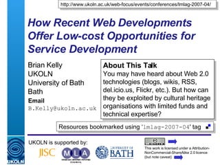 How Recent Web Developments Offer Low-cost Opportunities for Service Development   Brian Kelly UKOLN University of Bath Bath Email [email_address] UKOLN is supported by: http://www.ukoln.ac.uk/web-focus/events/conferences/lmlag-2007-04/ About This Talk You may have heard about Web 2.0 technologies (blogs, wikis, RSS, del.icio.us, Flickr, etc.). But how can they be exploited by cultural heritage organisations with limited funds and technical expertise? This work is licensed under a Attribution-NonCommercial-ShareAlike 2.0 licence (but note caveat) Resources bookmarked using ‘ lmlag-2007-04 ' tag  