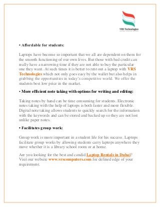 • Affordable for students:
Laptops have become so important that we all are dependent on them for
the smooth functioning of our own lives. But those with bad credit can
really have a narrowing time if they are not able to buy the particular
one they want. At such times it is better to rent out a laptop with VRS
Technologies which not only goes easy by the wallet but also helps in
grabbing the opportunities in today’s competitive world. We offer the
students best low price in the market.
• More efficient note taking with options for writing and editing:
Taking notes by hand can be time consuming for students. Electronic
notes taking with the help of laptops is both faster and more flexible.
Digital note taking allows students to quickly search for the information
with the keywords and can be stored and backed up so they are not lost
unlike paper notes.
• Facilitates group work:
Group work is more important in a student life for his success. Laptops
facilitate group works by allowing students carry laptops anywhere they
move whether it is a library school room or at home.
Are you looking for the best and candid Laptop Rentals in Dubai?
Visit our website www.vrscomputers.com for defined edge of your
requirement.
 