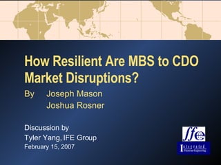 How Resilient Are MBS to CDO Market Disruptions? By Joseph Mason Joshua Rosner Discussion by Tyler Yang, IFE Group February 15, 2007 