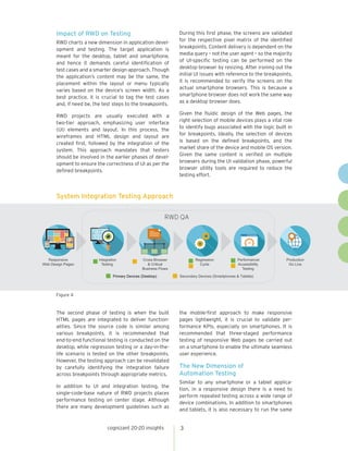 RWD QA
Responsive
Web Design Pages
Integration
Testing
Cross-Browser
& Critical
Business Flows
Regression
Cycle
Performance/
Accessibility
Testing
Production
Go Live
■ Secondary Devices (Smartphones & Tablets)■ Primary Devices (Desktop)
■ ■
■
■
■
■
cognizant 20-20 insights 3
Impact of RWD on Testing
RWD charts a new dimension in application devel-
opment and testing. The target application is
meant for the desktop, tablet and smartphone,
and hence it demands careful identification of
test cases and a smarter design approach. Though
the application’s content may be the same, the
placement within the layout or menu typically
varies based on the device’s screen width. As a
best practice, it is crucial to tag the test cases
and, if need be, the test steps to the breakpoints.
RWD projects are usually executed with a
two-tier approach, emphasizing user interface
(UI) elements and layout. In this process, the
wireframes and HTML design and layout are
created first, followed by the integration of the
system. This approach mandates that testers
should be involved in the earlier phases of devel-
opment to ensure the correctness of UI as per the
defined breakpoints.
During this first phase, the screens are validated
for the respective pixel matrix of the identified
breakpoints. Content delivery is dependent on the
media query – not the user agent – so the majority
of UI-specific testing can be performed on the
desktop browser by resizing. After ironing out the
initial UI issues with reference to the breakpoints,
it is recommended to verify the screens on the
actual smartphone browsers. This is because a
smartphone browser does not work the same way
as a desktop browser does.
Given the fluidic design of the Web pages, the
right selection of mobile devices plays a vital role
to identify bugs associated with the logic built in
for breakpoints. Ideally, the selection of devices
is based on the defined breakpoints, and the
market share of the device and mobile OS version.
Given the same content is verified on multiple
browsers during the UI validation phase, powerful
browser utility tools are required to reduce the
testing effort.
System Integration Testing Approach
Figure 4
The second phase of testing is when the built
HTML pages are integrated to deliver function-
alities. Since the source code is similar among
various breakpoints, it is recommended that
end-to-end functional testing is conducted on the
desktop, while regression testing or a day-in-the-
life scenario is tested on the other breakpoints.
However, the testing approach can be revalidated
by carefully identifying the integration failure
across breakpoints through appropriate metrics.
In addition to UI and integration testing, the
single-code-base nature of RWD projects places
performance testing on center stage. Although
there are many development guidelines such as
the mobile-first approach to make responsive
pages lightweight, it is crucial to validate per-
formance KPIs, especially on smartphones. It is
recommended that three-staged performance
testing of responsive Web pages be carried out
on a smartphone to enable the ultimate seamless
user experience.
The New Dimension of
Automation Testing
Similar to any smartphone or a tablet applica-
tion, in a responsive design there is a need to
perform repeated testing across a wide range of
device combinations. In addition to smartphones
and tablets, it is also necessary to run the same
 