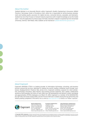 About Cognizant
Cognizant (NASDAQ: CTSH) is a leading provider of information technology, consulting, and business
process outsourcing services, dedicated to helping the world’s leading companies build stronger busi-
nesses. Headquartered in Teaneck, New Jersey (U.S.), Cognizant combines a passion for client satisfac-
tion, technology innovation, deep industry and business process expertise, and a global, collaborative
workforce that embodies the future of work. With over 100 development and delivery centers worldwide
and approximately 217,700 employees as of March 31, 2015, Cognizant is a member of the NASDAQ-100,
the S&P 500, the Forbes Global 2000, and the Fortune 500 and is ranked among the top performing and
fastest growing companies in the world. Visit us online at www.cognizant.com or follow us on Twitter: Cognizant.
World Headquarters
500 Frank W. Burr Blvd.
Teaneck, NJ 07666 USA
Phone: +1 201 801 0233
Fax: +1 201 801 0243
Toll Free: +1 888 937 3277
Email: inquiry@cognizant.com
European Headquarters
1 Kingdom Street
Paddington Central
London W2 6BD
Phone: +44 (0) 20 7297 7600
Fax: +44 (0) 20 7121 0102
Email: infouk@cognizant.com
India Operations Headquarters
#5/535, Old Mahabalipuram Road
Okkiyam Pettai, Thoraipakkam
Chennai, 600 096 India
Phone: +91 (0) 44 4209 6000
Fax: +91 (0) 44 4209 6060
Email: inquiryindia@cognizant.com
­­© Copyright 2015, Cognizant. All rights reserved. No part of this document may be reproduced, stored in a retrieval system, transmitted in any form or by any
means, electronic, mechanical, photocopying, recording, or otherwise, without the express written permission from Cognizant. The information contained herein is
subject to change without notice. All other trademarks mentioned herein are the property of their respective owners.
About the Author
Subbiah Muthiah is an Associate Director within Cognizant’s Quality Engineering & Assurance (QE&A)
Practice’s Technology Center of Excellence (CoE), where he is responsible for techno-business develop-
ment and building quality assurance for digital services, connected devices, wearables and telematics.
Subbiah has more than 14 years of relevant industry experience with in-depth knowledge across the mobile
stack — from the application to protocol layer. He holds a bachelor’s degree in engineering from Annamalai
University, Chennai, Tamil Nadu, India. Subbiah can be reached at Subbiah.Muthiah@cognizant.com.
 