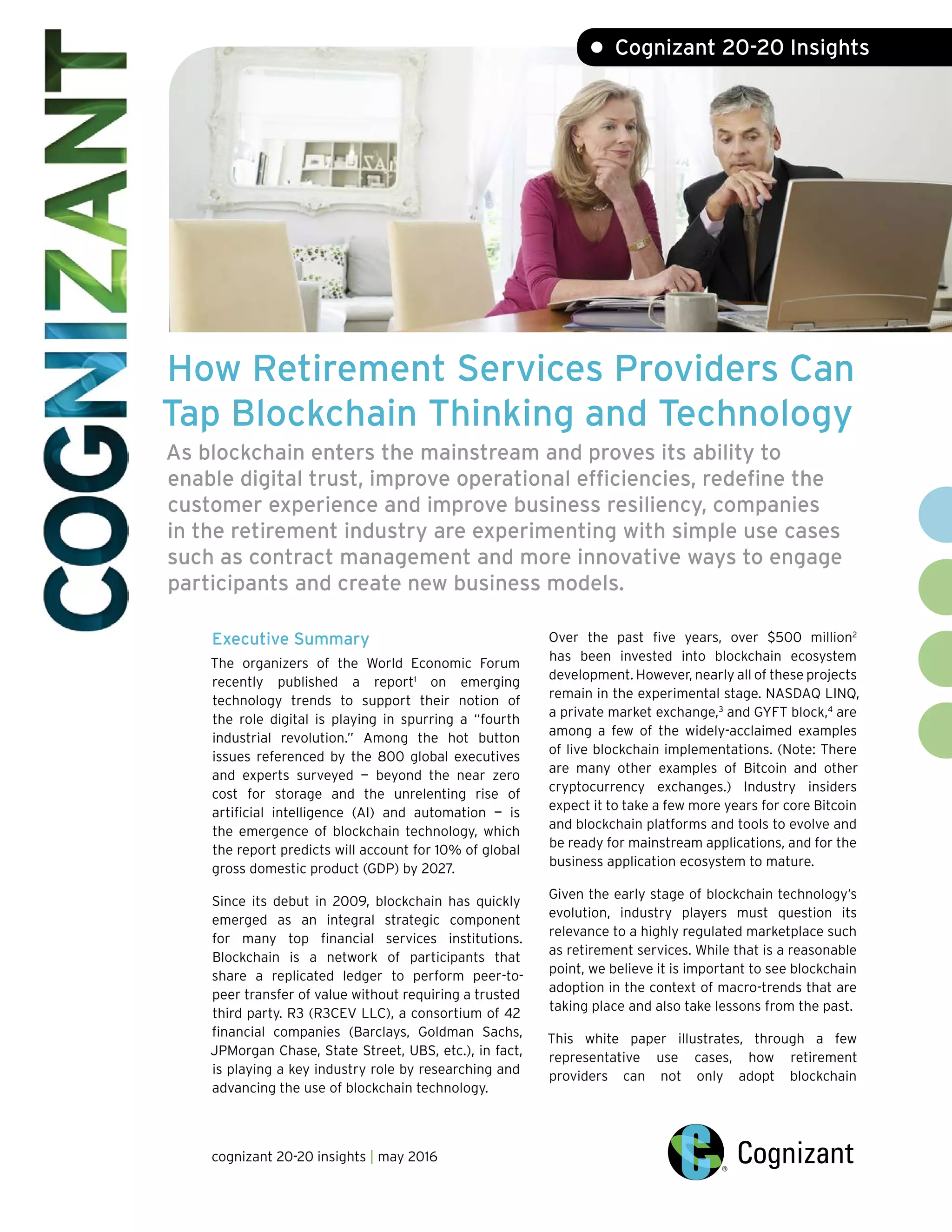 How Retirement Services Providers Can
ap Blockchain Thinking and Technology
As blockchain enters the mainstream and proves its ability to
enable digital trust, improve operational efficiencies, redefine the
customer experience and improve business resiliency, companies
in the retirement industry are experimenting with simple use cases
such as contract management and more innovative ways to engage
participants and create new business models.
T
Executive Summary
The organizers of the World Economic Forum
recently published a report1
on emerging
technology trends to support their notion of
the role digital is playing in spurring a “fourth
industrial revolution.” Among the hot button
issues referenced by the 800 global executives
and experts surveyed — beyond the near zero
cost for storage and the unrelenting rise of
artificial intelligence (AI) and automation — is
the emergence of blockchain technology, which
the report predicts will account for 10% of global
gross domestic product (GDP) by 2027.
Since its debut in 2009, blockchain has quickly
emerged as an integral strategic component
for many top financial services institutions.
Blockchain is a network of participants that
share a replicated ledger to perform peer-to-
peer transfer of value without requiring a trusted
third party. R3 (R3CEV LLC), a consortium of 42
financial companies (Barclays, Goldman Sachs,
JPMorgan Chase, State Street, UBS, etc.), in fact,
is playing a key industry role by researching and
advancing the use of blockchain technology.
Over the past five years, over $500 million2
has been invested into blockchain ecosystem
development. However, nearly all of these projects
remain in the experimental stage. NASDAQ LINQ,
a private market exchange,3
and GYFT block,4
are
among a few of the widely-acclaimed examples
of live blockchain implementations. (Note: There
are many other examples of Bitcoin and other
cryptocurrency exchanges.) Industry insiders
expect it to take a few more years for core Bitcoin
and blockchain platforms and tools to evolve and
be ready for mainstream applications, and for the
business application ecosystem to mature.
Given the early stage of blockchain technology’s
evolution, industry players must question its
relevance to a highly regulated marketplace such
as retirement services. While that is a reasonable
point, we believe it is important to see blockchain
adoption in the context of macro-trends that are
taking place and also take lessons from the past.
This white paper illustrates, through a few
representative use cases, how retirement
providers can not only adopt blockchain
cognizant 20-20 insights | may 2016
• Cognizant 20-20 Insights
 