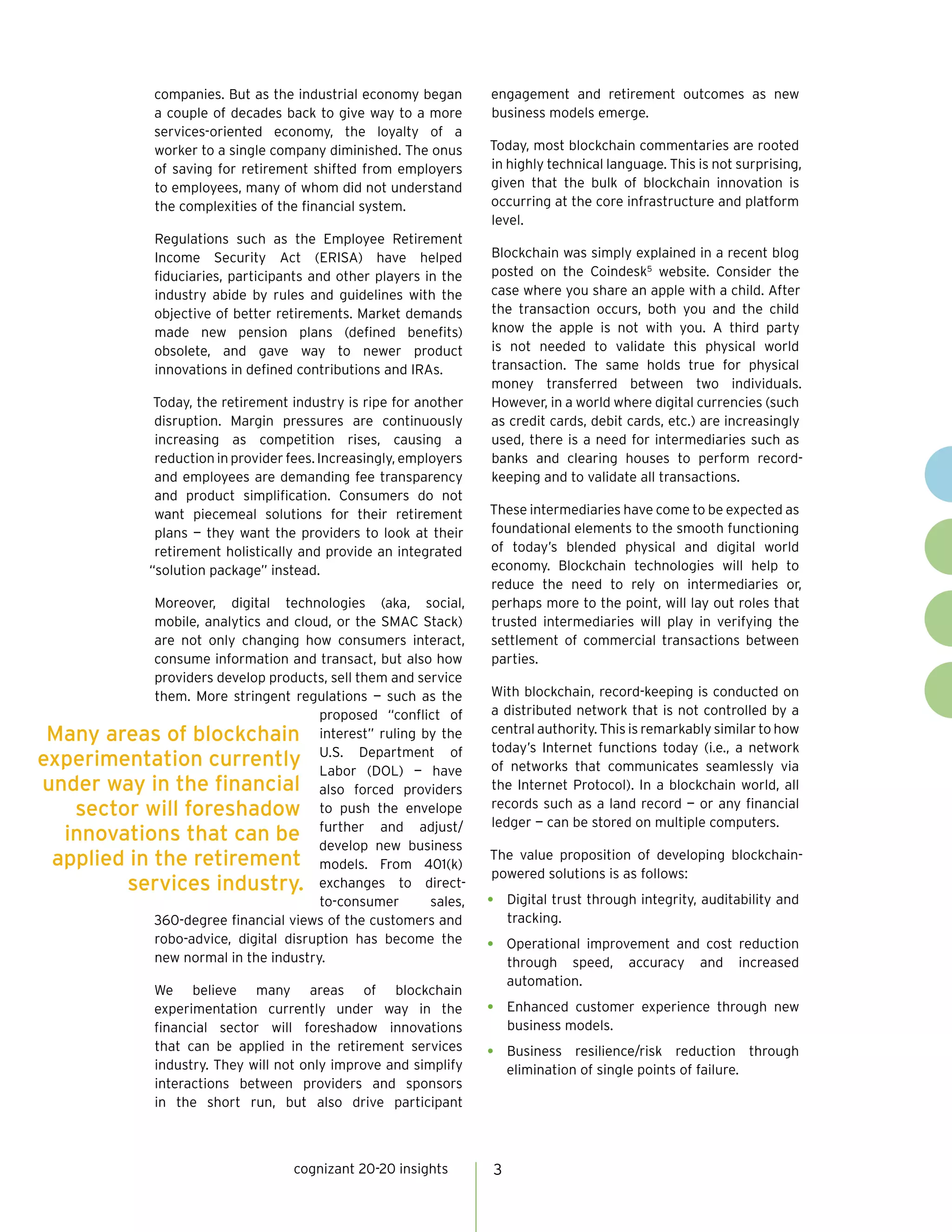 cognizant 20-20 insights 3
companies. But as the industrial economy began
a couple of decades back to give way to a more
services-oriented economy, the loyalty of a
worker to a single company diminished. The onus
of saving for retirement shifted from employers
to employees, many of whom did not understand
the complexities of the financial system.
Regulations such as the Employee Retirement
Income Security Act (ERISA) have helped
fiduciaries, participants and other players in the
industry abide by rules and guidelines with the
objective of better retirements. Market demands
made new pension plans (defined benefits)
obsolete, and gave way to newer product
innovations in defined contributions and IRAs.
Today, the retirement industry is ripe for another
disruption. Margin pressures are continuously
increasing as competition rises, causing a
reduction in provider fees. Increasingly, employers
and employees are demanding fee transparency
and product simplification. Consumers do not
want piecemeal solutions for their retirement
plans — they want the providers to look at their
retirement holistically and provide an integrated
“solution package” instead.
Moreover, digital technologies (aka, social,
mobile, analytics and cloud, or the SMAC Stack)
are not only changing how consumers interact,
consume information and transact, but also how
providers develop products, sell them and service
them. More stringent regulations — such as the
proposed “conflict of
interest” ruling by the
U.S. Department of
Labor (DOL) — have
also forced providers
to push the envelope
further and adjust/
develop new business
models. From 401(k)
exchanges to direct-
to-consumer sales,
360-degree financial views of the customers and
robo-advice, digital disruption has become the
new normal in the industry.
We believe many areas of blockchain
experimentation currently under way in the
financial sector will foreshadow innovations
that can be applied in the retirement services
industry. They will not only improve and simplify
interactions between providers and sponsors
in the short run, but also drive participant
engagement and retirement outcomes as new
business models emerge.
Today, most blockchain commentaries are rooted
in highly technical language. This is not surprising,
given that the bulk of blockchain innovation is
occurring at the core infrastructure and platform
level.
Blockchain was simply explained in a recent blog
posted on the Coindesk5
website. Consider the
case where you share an apple with a child. After
the transaction occurs, both you and the child
know the apple is not with you. A third party
is not needed to validate this physical world
transaction. The same holds true for physical
money transferred between two individuals.
However, in a world where digital currencies (such
as credit cards, debit cards, etc.) are increasingly
used, there is a need for intermediaries such as
banks and clearing houses to perform record-
keeping and to validate all transactions.
These intermediaries have come to be expected as
foundational elements to the smooth functioning
of today’s blended physical and digital world
economy. Blockchain technologies will help to
reduce the need to rely on intermediaries or,
perhaps more to the point, will lay out roles that
trusted intermediaries will play in verifying the
settlement of commercial transactions between
parties.
With blockchain, record-keeping is conducted on
a distributed network that is not controlled by a
central authority. This is remarkably similar to how
today’s Internet functions today (i.e., a network
of networks that communicates seamlessly via
the Internet Protocol). In a blockchain world, all
records such as a land record — or any financial
ledger — can be stored on multiple computers.
The value proposition of developing blockchain-
powered solutions is as follows:
•	 Digital trust through integrity, auditability and
tracking.
•	 Operational improvement and cost reduction
through speed, accuracy and increased
automation.
•	 Enhanced customer experience through new
business models.
•	 Business resilience/risk reduction through
elimination of single points of failure.
#
2
Many areas of blockchain
experimentation currently
under way in the financial
sector will foreshadow
innovations that can be
applied in the retirement
services industry.
 