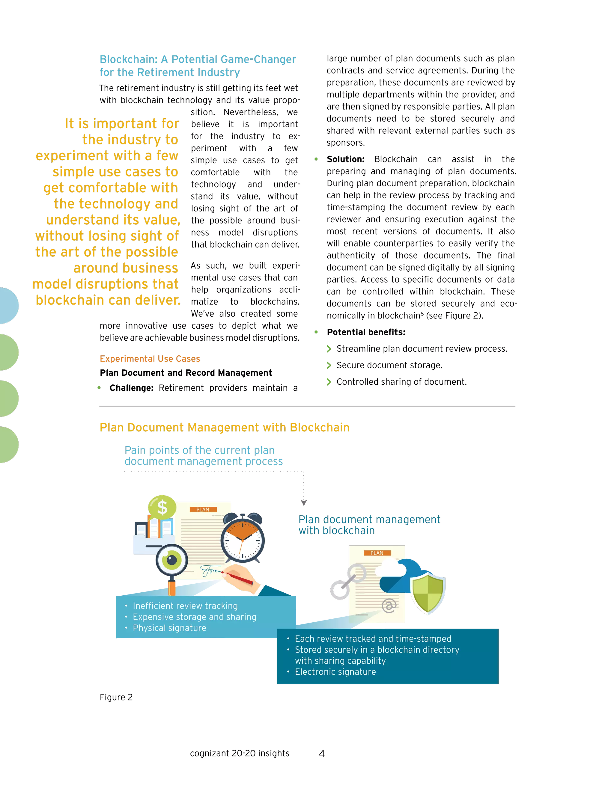 cognizant 20-20 insights 4
Blockchain: A Potential Game-Changer
for the Retirement Industry
The retirement industry is still getting its feet wet
with blockchain technology and its value propo-
sition. Nevertheless, we
believe it is important
for the industry to ex-
periment with a few
simple use cases to get
comfortable with the
technology and under-
stand its value, without
losing sight of the art of
the possible around busi-
ness model disruptions
that blockchain can deliver.
As such, we built experi-
mental use cases that can
help organizations accli-
matize to blockchains.
We’ve also created some
more innovative use cases to depict what we
believe are achievable business model disruptions.
Experimental Use Cases
Plan Document and Record Management
•	 Challenge: Retirement providers maintain a
large number of plan documents such as plan
contracts and service agreements. During the
preparation, these documents are reviewed by
multiple departments within the provider, and
are then signed by responsible parties. All plan
documents need to be stored securely and
shared with relevant external parties such as
sponsors.
•	 Solution: Blockchain can assist in the
preparing and managing of plan documents.
During plan document preparation, blockchain
can help in the review process by tracking and
time-stamping the document review by each
reviewer and ensuring execution against the
most recent versions of documents. It also
will enable counterparties to easily verify the
authenticity of those documents. The final
document can be signed digitally by all signing
parties. Access to specific documents or data
can be controlled within blockchain. These
documents can be stored securely and eco-
nomically in blockchain6
(see Figure 2).
•	 Potential benefits:
>> Streamline plan document review process.
>> Secure document storage.
>> Controlled sharing of document.
PLAN
PLAN
• Inefficient review tracking
• Expensive storage and sharing
• Physical signature
• Each review tracked and time-stamped
• Stored securely in a blockchain directory
with sharing capability
• Electronic signature
@
Pain points of the current plan
document management process
Plan document management
with blockchain
Plan Document Management with Blockchain
Figure 2
It is important for
the industry to
experiment with a few
simple use cases to
get comfortable with
the technology and
understand its value,
without losing sight of
the art of the possible
around business
model disruptions that
blockchain can deliver.
 