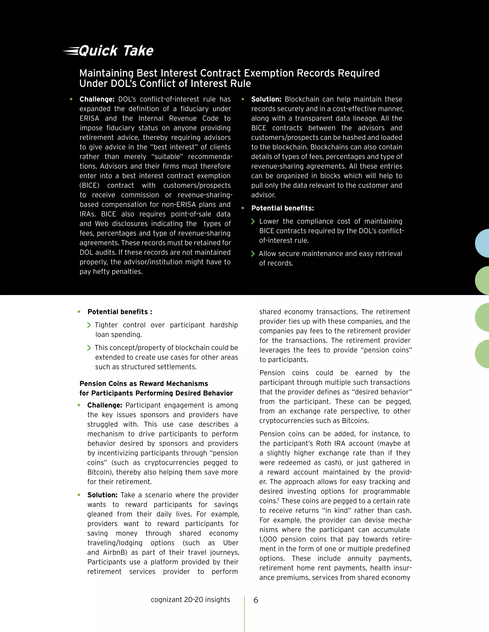cognizant 20-20 insights 6
•	 Potential benefits :
 Tighter control over participant hardship
loan spending.
 This concept/property of blockchain could be
extended to create use cases for other areas
such as structured settlements.
Pension Coins as Reward Mechanisms
for Participants Performing Desired Behavior
•	 Challenge: Participant engagement is among
the key issues sponsors and providers have
struggled with. This use case describes a
mechanism to drive participants to perform
behavior desired by sponsors and providers
by incentivizing participants through “pension
coins” (such as cryptocurrencies pegged to
Bitcoin), thereby also helping them save more
for their retirement.
•	 Solution: Take a scenario where the provider
wants to reward participants for savings
gleaned from their daily lives. For example,
providers want to reward participants for
saving money through shared economy
traveling/lodging options (such as Uber
and AirbnB) as part of their travel journeys.
Participants use a platform provided by their
retirement services provider to perform
shared economy transactions. The retirement
provider ties up with these companies, and the
companies pay fees to the retirement provider
for the transactions. The retirement provider
leverages the fees to provide “pension coins”
to participants.
Pension coins could be earned by the
participant through multiple such transactions
that the provider defines as “desired behavior”
from the participant. These can be pegged,
from an exchange rate perspective, to other
cryptocurrencies such as Bitcoins.
Pension coins can be added, for instance, to
the participant’s Roth IRA account (maybe at
a slightly higher exchange rate than if they
were redeemed as cash), or just gathered in
a reward account maintained by the provid-
er. The approach allows for easy tracking and
desired investing options for programmable
coins.7
These coins are pegged to a certain rate
to receive returns “in kind” rather than cash.
For example, the provider can devise mecha-
nisms where the participant can accumulate
1,000 pension coins that pay towards retire-
ment in the form of one or multiple predefined
options. These include annuity payments,
retirement home rent payments, health insur-
ance premiums, services from shared economy
Maintaining Best Interest Contract Exemption Records Required
Under DOL’s Conflict of Interest Rule
Quick Take
•	 Challenge: DOL’s conflict-of-interest rule has
expanded the definition of a fiduciary under
ERISA and the Internal Revenue Code to
impose fiduciary status on anyone providing
retirement advice, thereby requiring advisors
to give advice in the “best interest” of clients
rather than merely “suitable” recommenda-
tions. Advisors and their firms must therefore
enter into a best interest contract exemption
(BICE) contract with customers/prospects
to receive commission or revenue-sharing-
based compensation for non-ERISA plans and
IRAs. BICE also requires point-of-sale data
and Web disclosures indicating the types of
fees, percentages and type of revenue-sharing
agreements. These records must be retained for
DOL audits. If these records are not maintained
properly, the advisor/institution might have to
pay hefty penalties.
•	 Solution: Blockchain can help maintain these
records securely and in a cost-effective manner,
along with a transparent data lineage. All the
BICE contracts between the advisors and
customers/prospects can be hashed and loaded
to the blockchain. Blockchains can also contain
details of types of fees, percentages and type of
revenue-sharing agreements. All these entries
can be organized in blocks which will help to
pull only the data relevant to the customer and
advisor.
•	 Potential benefits:
 Lower the compliance cost of maintaining
BICE contracts required by the DOL’s conflict-
of-interest rule.
 Allow secure maintenance and easy retrieval
of records.
 