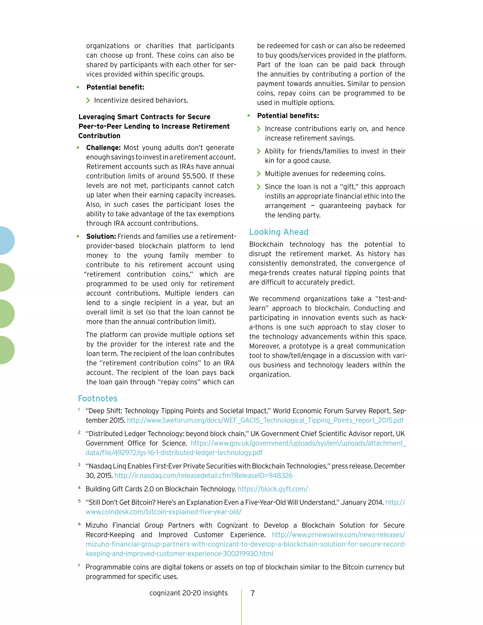 cognizant 20-20 insights 7
organizations or charities that participants
can choose up front. These coins can also be
shared by participants with each other for ser-
vices provided within specific groups.
•	 Potential benefit:
 Incentivize desired behaviors.
Leveraging Smart Contracts for Secure
Peer-to-Peer Lending to Increase Retirement
Contribution
•	 Challenge: Most young adults don’t generate
enoughsavingstoinvestinaretirementaccount.
Retirement accounts such as IRAs have annual
contribution limits of around $5,500. If these
levels are not met, participants cannot catch
up later when their earning capacity increases.
Also, in such cases the participant loses the
ability to take advantage of the tax exemptions
through IRA account contributions.
•	 Solution: Friends and families use a retirement-
provider-based blockchain platform to lend
money to the young family member to
contribute to his retirement account using
“retirement contribution coins,” which are
programmed to be used only for retirement
account contributions. Multiple lenders can
lend to a single recipient in a year, but an
overall limit is set (so that the loan cannot be
more than the annual contribution limit).
The platform can provide multiple options set
by the provider for the interest rate and the
loan term. The recipient of the loan contributes
the “retirement contribution coins” to an IRA
account. The recipient of the loan pays back
the loan gain through “repay coins” which can
be redeemed for cash or can also be redeemed
to buy goods/services provided in the platform.
Part of the loan can be paid back through
the annuities by contributing a portion of the
payment towards annuities. Similar to pension
coins, repay coins can be programmed to be
used in multiple options.
•	 Potential benefits:
 Increase contributions early on, and hence
increase retirement savings.
 Ability for friends/families to invest in their
kin for a good cause.
 Multiple avenues for redeeming coins.
 Since the loan is not a “gift,” this approach
instills an appropriate financial ethic into the
arrangement — guaranteeing payback for
the lending party.
Looking Ahead
Blockchain technology has the potential to
disrupt the retirement market. As history has
consistently demonstrated, the convergence of
mega-trends creates natural tipping points that
are difficult to accurately predict.
We recommend organizations take a “test-and-
learn” approach to blockchain. Conducting and
participating in innovation events such as hack-
a-thons is one such approach to stay closer to
the technology advancements within this space.
Moreover, a prototype is a great communication
tool to show/tell/engage in a discussion with vari-
ous business and technology leaders within the
organization.
Footnotes
1	
“Deep Shift: Technology Tipping Points and Societal Impact,” World Economic Forum Survey Report, Sep-
tember 2015. http://www3.weforum.org/docs/WEF_GAC15_Technological_Tipping_Points_report_2015.pdf
2	
“Distributed Ledger Technology: beyond block chain,” UK Government Chief Scientific Advisor report, UK
Government Office for Science. https://www.gov.uk/government/uploads/system/uploads/attachment_
data/file/492972/gs-16-1-distributed-ledger-technology.pdf
3	
“NasdaqLinqEnablesFirst-EverPrivateSecuritieswithBlockchainTechnologies,”pressrelease,December
30, 2015. http://ir.nasdaq.com/releasedetail.cfm?ReleaseID=948326
4	
Building Gift Cards 2.0 on Blockchain Technology. https://block.gyft.com/
5	
“Still Don’t Get Bitcoin? Here’s an Explanation Even a Five-Year-Old Will Understand,” January 2014. http://
www.coindesk.com/bitcoin-explained-five-year-old/
6	
Mizuho Financial Group Partners with Cognizant to Develop a Blockchain Solution for Secure
Record-Keeping and Improved Customer Experience. http://www.prnewswire.com/news-releases/
mizuho-financial-group-partners-with-cognizant-to-develop-a-blockchain-solution-for-secure-record-
keeping-and-improved-customer-experience-300219930.html
7	
Programmable coins are digital tokens or assets on top of blockchain similar to the Bitcoin currency but
programmed for specific uses.
 