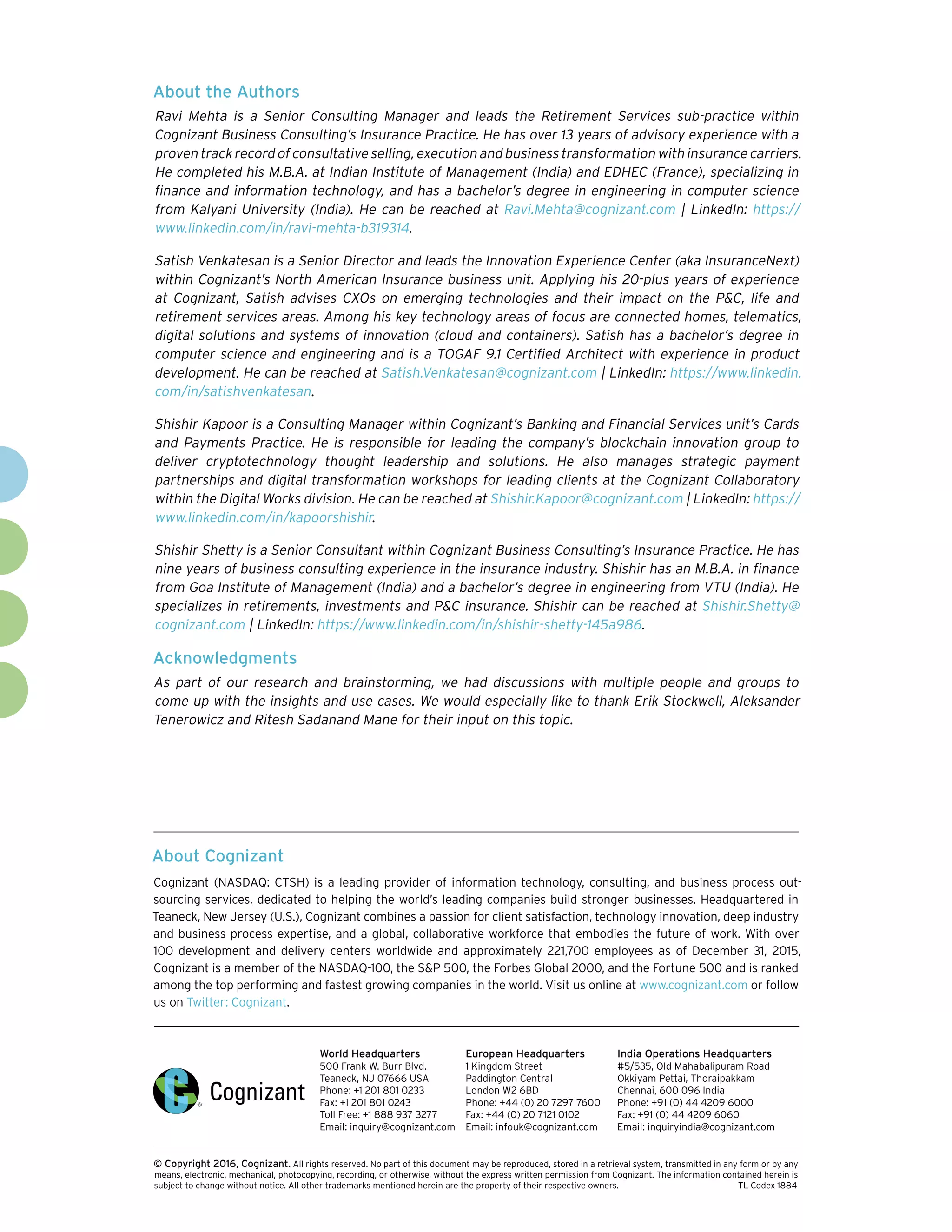About Cognizant
Cognizant (NASDAQ: CTSH) is a leading provider of information technology, consulting, and business process out-
sourcing services, dedicated to helping the world’s leading companies build stronger businesses. Headquartered in
Teaneck, New Jersey (U.S.), Cognizant combines a passion for client satisfaction, technology innovation, deep industry
and business process expertise, and a global, collaborative workforce that embodies the future of work. With over
100 development and delivery centers worldwide and approximately 221,700 employees as of December 31, 2015,
Cognizant is a member of the NASDAQ-100, the SP 500, the Forbes Global 2000, and the Fortune 500 and is ranked
among the top performing and fastest growing companies in the world. Visit us online at www.cognizant.com or follow
us on Twitter: Cognizant.
World Headquarters
500 Frank W. Burr Blvd.
Teaneck, NJ 07666 USA
Phone: +1 201 801 0233
Fax: +1 201 801 0243
Toll Free: +1 888 937 3277
Email: inquiry@cognizant.com
European Headquarters
1 Kingdom Street
Paddington Central
London W2 6BD
Phone: +44 (0) 20 7297 7600
Fax: +44 (0) 20 7121 0102
Email: infouk@cognizant.com
India Operations Headquarters
#5/535, Old Mahabalipuram Road
Okkiyam Pettai, Thoraipakkam
Chennai, 600 096 India
Phone: +91 (0) 44 4209 6000
Fax: +91 (0) 44 4209 6060
Email: inquiryindia@cognizant.com
­­© Copyright 2016, Cognizant. All rights reserved. No part of this document may be reproduced, stored in a retrieval system, transmitted in any form or by any
means, electronic, mechanical, photocopying, recording, or otherwise, without the express written permission from Cognizant. The information contained herein is
subject to change without notice. All other trademarks mentioned herein are the property of their respective owners. 	 TL Codex 1884
About the Authors
Ravi Mehta is a Senior Consulting Manager and leads the Retirement Services sub-practice within
Cognizant Business Consulting’s Insurance Practice. He has over 13 years of advisory experience with a
proventrackrecordofconsultativeselling,executionandbusinesstransformationwithinsurancecarriers.
He completed his M.B.A. at Indian Institute of Management (India) and EDHEC (France), specializing in
finance and information technology, and has a bachelor’s degree in engineering in computer science
from Kalyani University (India). He can be reached at Ravi.Mehta@cognizant.com | LinkedIn: https://
www.linkedin.com/in/ravi-mehta-b319314.
Satish Venkatesan is a Senior Director and leads the Innovation Experience Center (aka InsuranceNext)
within Cognizant’s North American Insurance business unit. Applying his 20-plus years of experience
at Cognizant, Satish advises CXOs on emerging technologies and their impact on the PC, life and
retirement services areas. Among his key technology areas of focus are connected homes, telematics,
digital solutions and systems of innovation (cloud and containers). Satish has a bachelor’s degree in
computer science and engineering and is a TOGAF 9.1 Certified Architect with experience in product
development. He can be reached at Satish.Venkatesan@cognizant.com | LinkedIn: https://www.linkedin.
com/in/satishvenkatesan.
Shishir Kapoor is a Consulting Manager within Cognizant’s Banking and Financial Services unit’s Cards
and Payments Practice. He is responsible for leading the company’s blockchain innovation group to
deliver cryptotechnology thought leadership and solutions. He also manages strategic payment
partnerships and digital transformation workshops for leading clients at the Cognizant Collaboratory
within the Digital Works division. He can be reached at Shishir.Kapoor@cognizant.com | LinkedIn: https://
www.linkedin.com/in/kapoorshishir.	
Shishir Shetty is a Senior Consultant within Cognizant Business Consulting’s Insurance Practice. He has
nine years of business consulting experience in the insurance industry. Shishir has an M.B.A. in finance
from Goa Institute of Management (India) and a bachelor’s degree in engineering from VTU (India). He
specializes in retirements, investments and PC insurance. Shishir can be reached at Shishir.Shetty@
cognizant.com | LinkedIn: https://www.linkedin.com/in/shishir-shetty-145a986.
Acknowledgments
As part of our research and brainstorming, we had discussions with multiple people and groups to
come up with the insights and use cases. We would especially like to thank Erik Stockwell, Aleksander
Tenerowicz and Ritesh Sadanand Mane for their input on this topic.
 