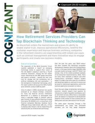 How Retirement Services Providers Can
ap Blockchain Thinking and Technology
As blockchain enters the mainstream and proves its ability to
enable digital trust, improve operational efficiencies, redefine the
customer experience and improve business resiliency, companies
in the retirement industry are experimenting with simple use cases
such as contract management and more innovative ways to engage
participants and create new business models.
T
Executive Summary
The organizers of the World Economic Forum
recently published a report1
on emerging
technology trends to support their notion of
the role digital is playing in spurring a “fourth
industrial revolution.” Among the hot button
issues referenced by the 800 global executives
and experts surveyed — beyond the near zero
cost for storage and the unrelenting rise of
artificial intelligence (AI) and automation — is
the emergence of blockchain technology, which
the report predicts will account for 10% of global
gross domestic product (GDP) by 2027.
Since its debut in 2009, blockchain has quickly
emerged as an integral strategic component
for many top financial services institutions.
Blockchain is a network of participants that
share a replicated ledger to perform peer-to-
peer transfer of value without requiring a trusted
third party. R3 (R3CEV LLC), a consortium of 42
financial companies (Barclays, Goldman Sachs,
JPMorgan Chase, State Street, UBS, etc.), in fact,
is playing a key industry role by researching and
advancing the use of blockchain technology.
Over the past five years, over $500 million2
has been invested into blockchain ecosystem
development. However, nearly all of these projects
remain in the experimental stage. NASDAQ LINQ,
a private market exchange,3
and GYFT block,4
are
among a few of the widely-acclaimed examples
of live blockchain implementations. (Note: There
are many other examples of Bitcoin and other
cryptocurrency exchanges.) Industry insiders
expect it to take a few more years for core Bitcoin
and blockchain platforms and tools to evolve and
be ready for mainstream applications, and for the
business application ecosystem to mature.
Given the early stage of blockchain technology’s
evolution, industry players must question its
relevance to a highly regulated marketplace such
as retirement services. While that is a reasonable
point, we believe it is important to see blockchain
adoption in the context of macro-trends that are
taking place and also take lessons from the past.
This white paper illustrates, through a few
representative use cases, how retirement
providers can not only adopt blockchain
cognizant 20-20 insights | may 2016
• Cognizant 20-20 Insights
 