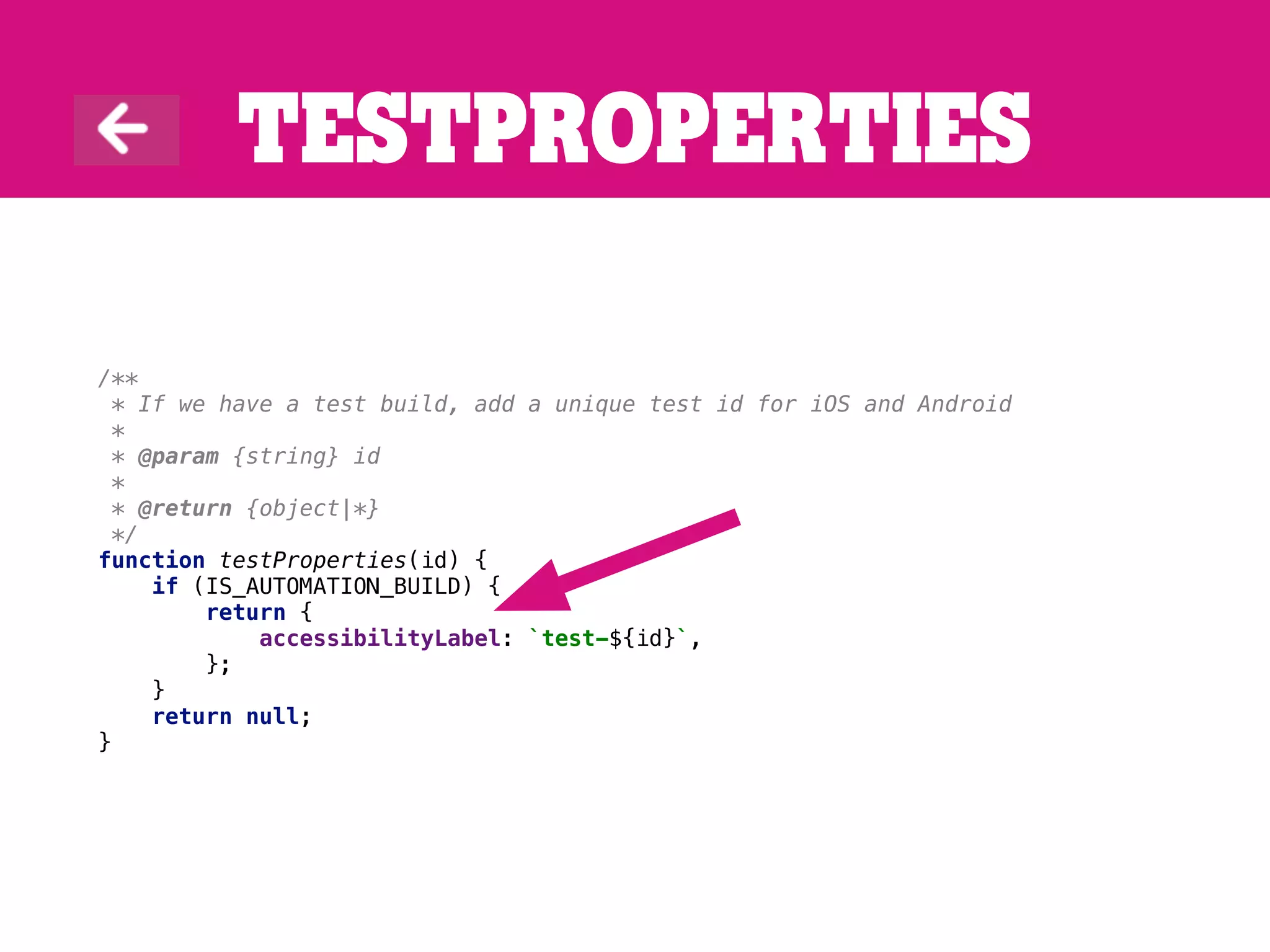 Testproperties
/**
* If we have a test build, add a unique test id for iOS and Android
*
* @param {string} id
*
* @return {object|*}
*/
function testProperties(id) {
if (IS_AUTOMATION_BUILD) {
return {
accessibilityLabel: `test-${id}`,
};
}
return null;
}
 