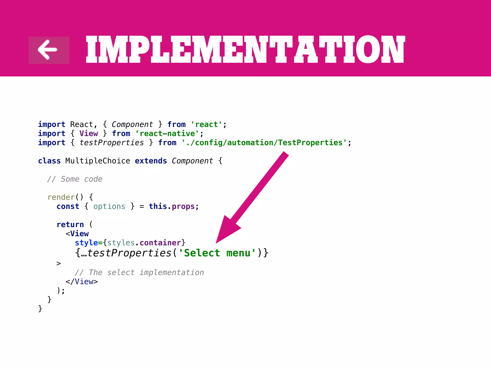 Implementation
import React, { Component } from 'react';
import { View } from ‘react-native';
import { testProperties } from './config/automation/TestProperties';
class MultipleChoice extends Component {
// Some code
render() {
const { options } = this.props;
return (
<View
style={styles.container}
{…testProperties('Select menu')}
>
// The select implementation
</View>
);
}
}
 