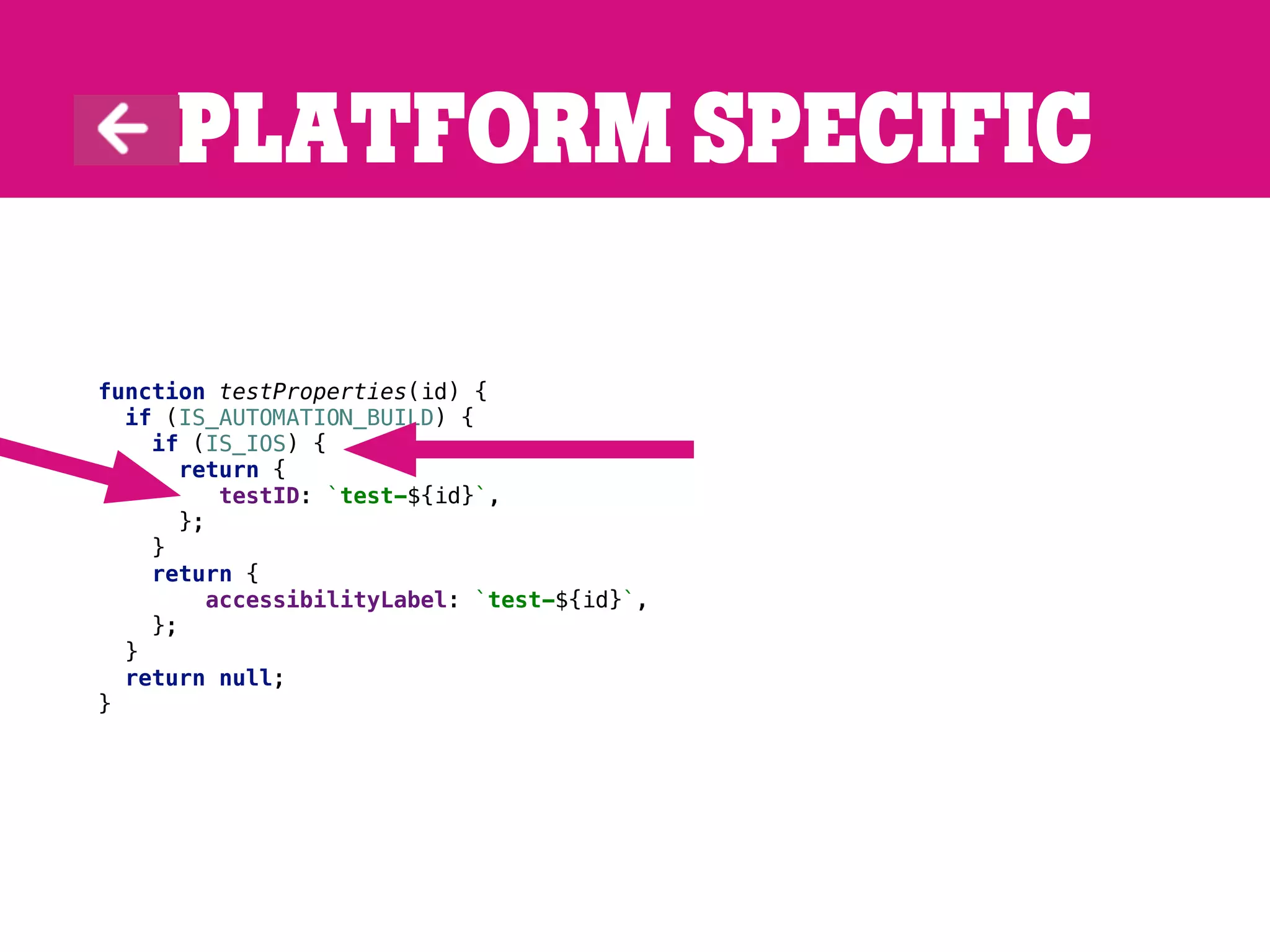 Platform specific
function testProperties(id) {
if (IS_AUTOMATION_BUILD) {
if (IS_IOS) {
return {
testID: `test-${id}`,
};
}
return {
accessibilityLabel: `test-${id}`,
};
}
return null;
}
 
