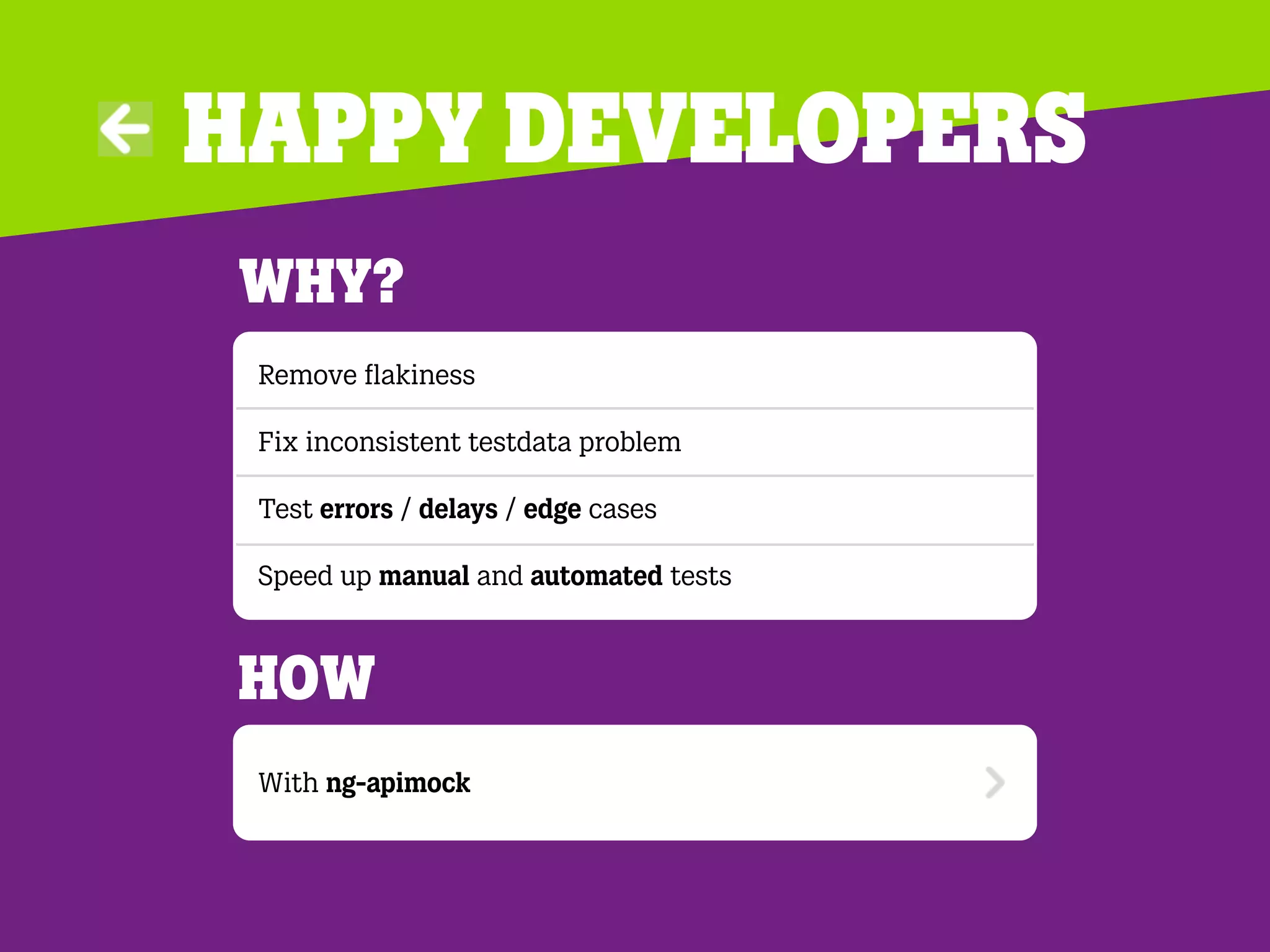 Happy developers
Why?
Remove ﬂakiness
Fix inconsistent testdata problem
Test errors / delays / edge cases
Speed up manual and automated tests
With ng-apimock
How
 