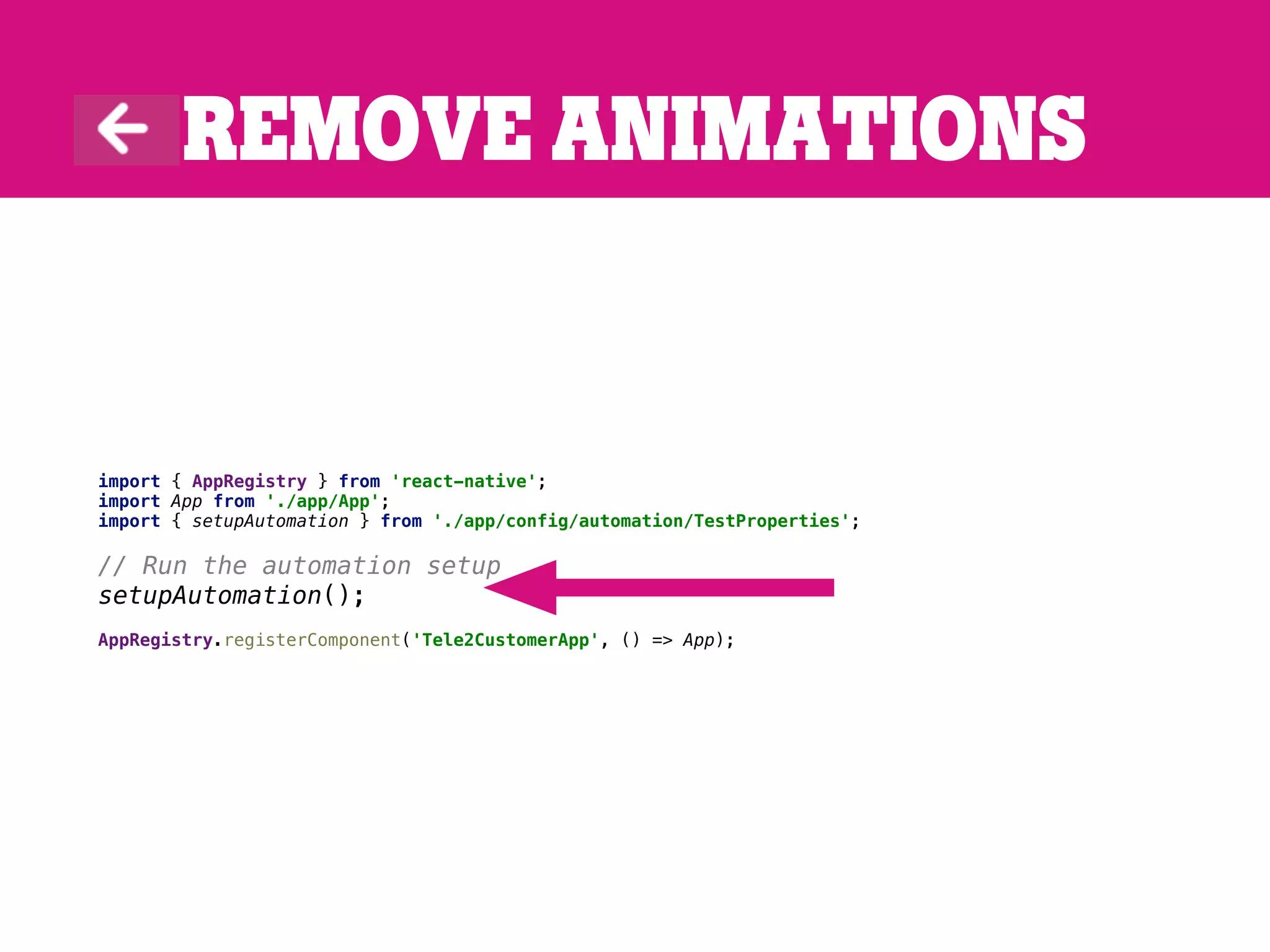 Remove animations
import { AppRegistry } from 'react-native';
import App from './app/App';
import { setupAutomation } from './app/config/automation/TestProperties';
// Run the automation setup
setupAutomation();
AppRegistry.registerComponent('Tele2CustomerApp', () => App);
 
