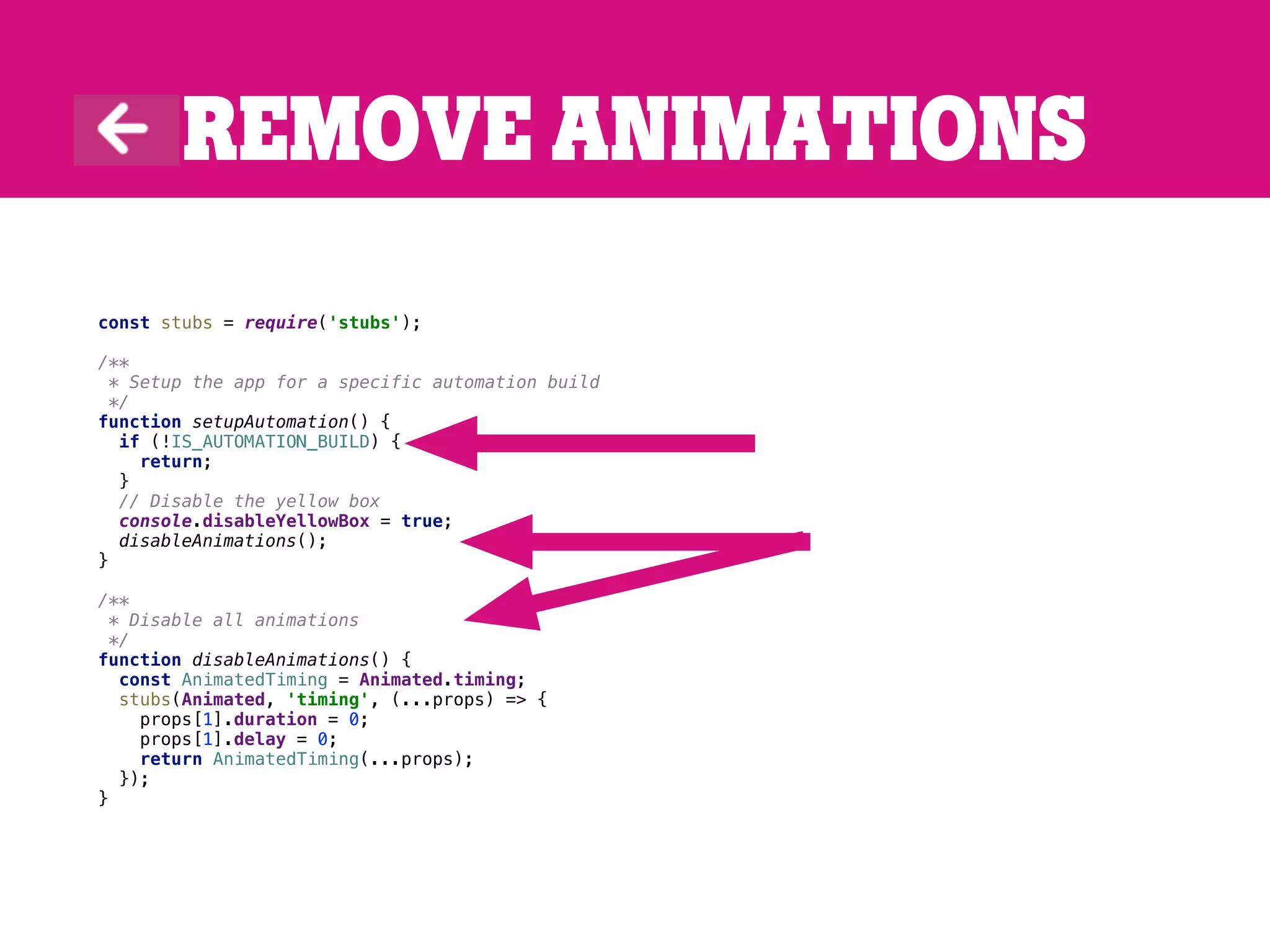 Remove animations
const stubs = require('stubs');
/**
* Setup the app for a specific automation build
*/
function setupAutomation() {
if (!IS_AUTOMATION_BUILD) {
return;
}
// Disable the yellow box
console.disableYellowBox = true;
disableAnimations();
}
/**
* Disable all animations
*/
function disableAnimations() {
const AnimatedTiming = Animated.timing;
stubs(Animated, 'timing', (...props) => {
props[1].duration = 0;
props[1].delay = 0;
return AnimatedTiming(...props);
});
}
 
