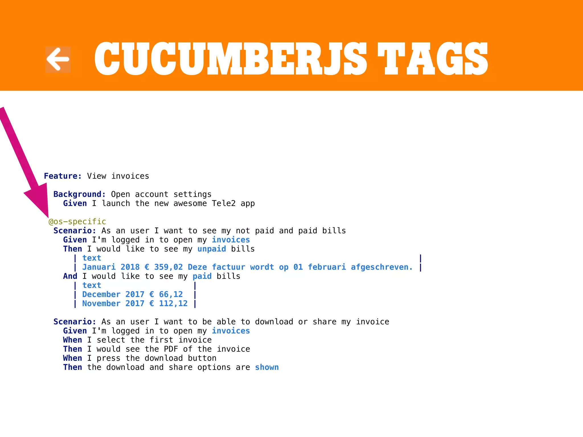 CucumBerJS tags
Feature: View invoices
Background: Open account settings
Given I launch the new awesome Tele2 app
@os-specific
Scenario: As an user I want to see my not paid and paid bills
Given I'm logged in to open my invoices
Then I would like to see my unpaid bills
| text |
| Januari 2018 € 359,02 Deze factuur wordt op 01 februari afgeschreven. |
And I would like to see my paid bills
| text |
| December 2017 € 66,12 |
| November 2017 € 112,12 |
Scenario: As an user I want to be able to download or share my invoice
Given I'm logged in to open my invoices
When I select the first invoice
Then I would see the PDF of the invoice
When I press the download button
Then the download and share options are shown
 