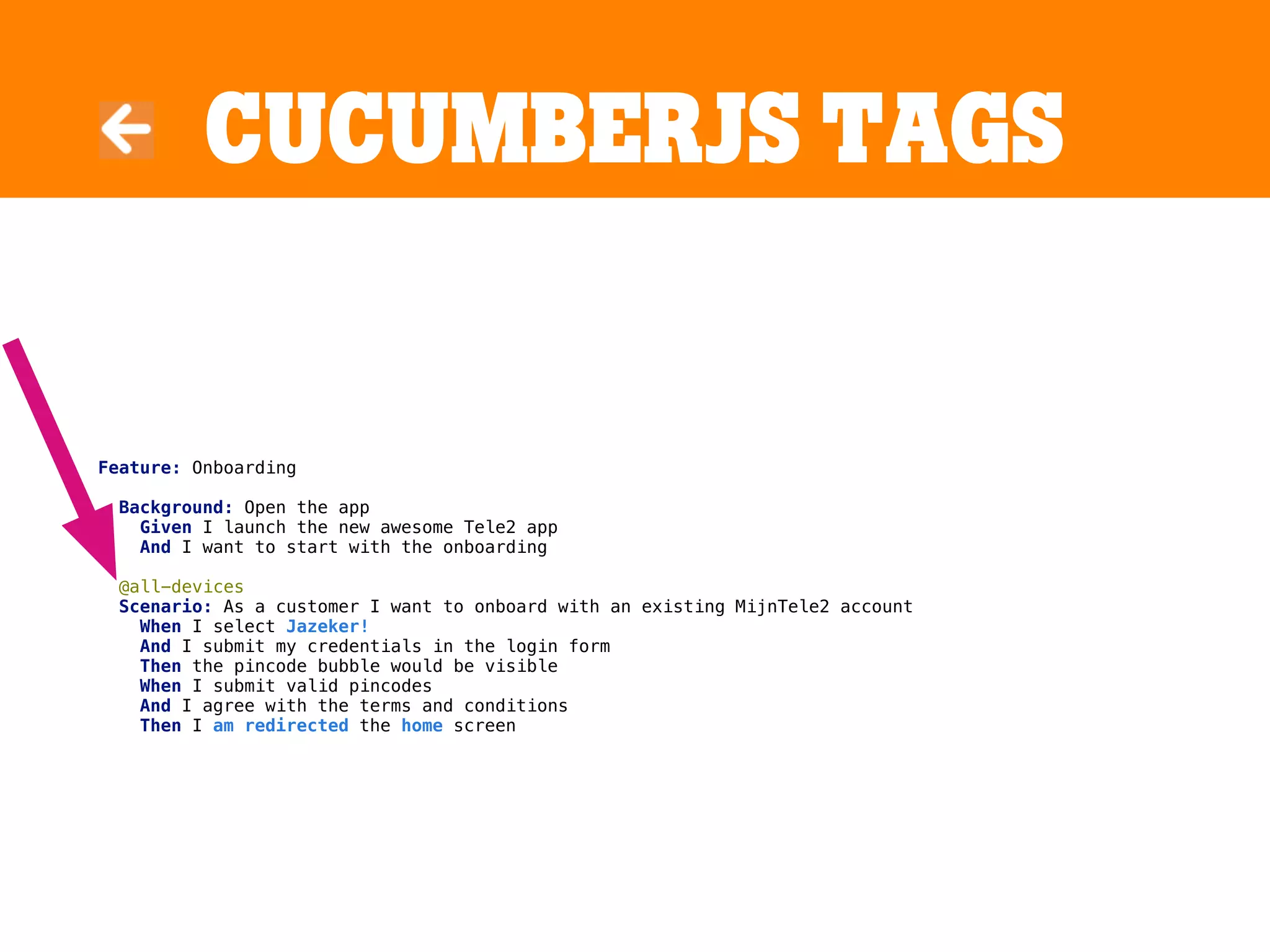CucumBerJS tags
Feature: Onboarding
Background: Open the app
Given I launch the new awesome Tele2 app
And I want to start with the onboarding
@all-devices
Scenario: As a customer I want to onboard with an existing MijnTele2 account
When I select Jazeker!
And I submit my credentials in the login form
Then the pincode bubble would be visible
When I submit valid pincodes
And I agree with the terms and conditions
Then I am redirected the home screen
 