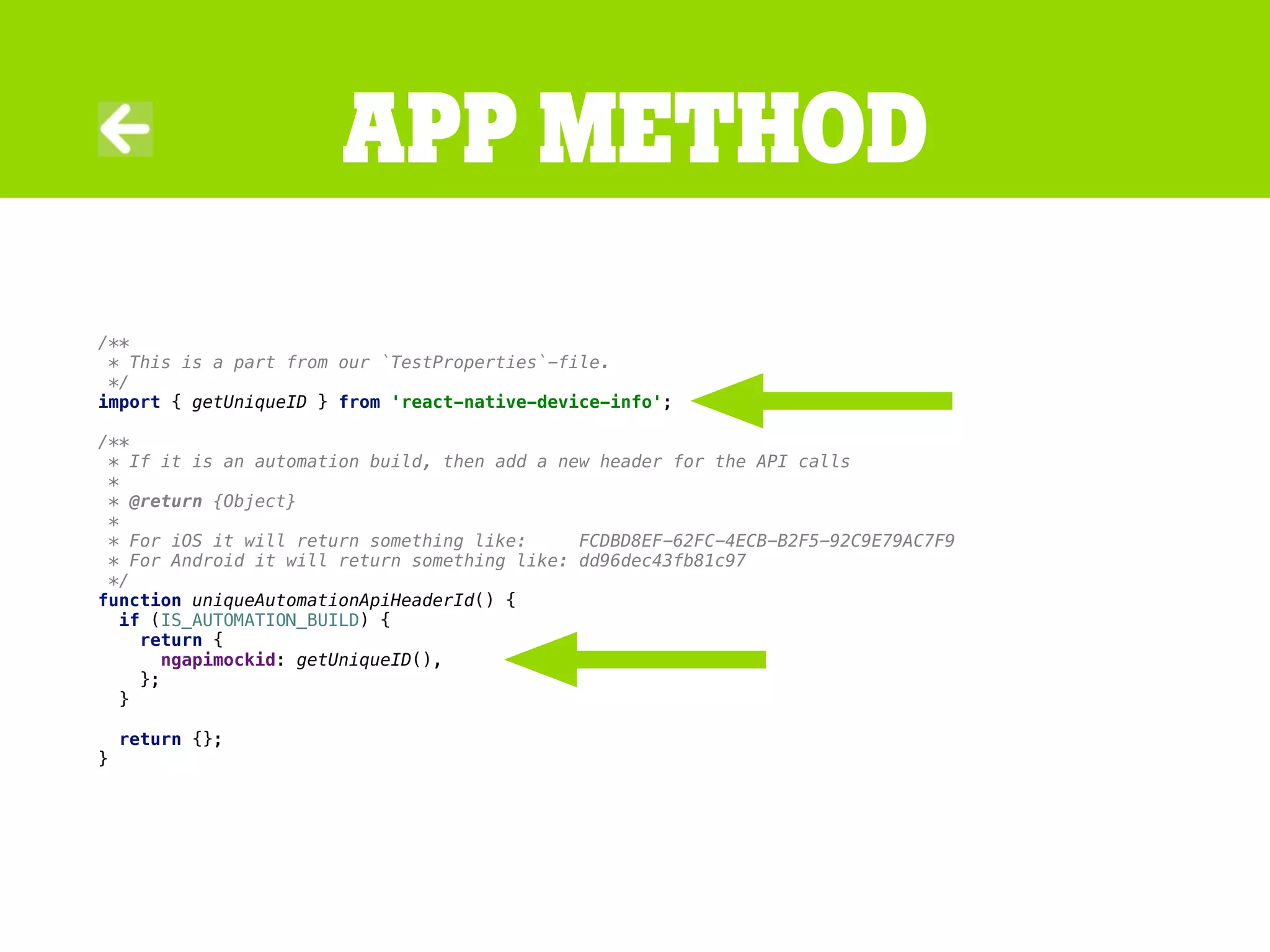 /**
* This is a part from our `TestProperties`-file.
*/
import { getUniqueID } from 'react-native-device-info';
/**
* If it is an automation build, then add a new header for the API calls
*
* @return {Object}
*
* For iOS it will return something like: FCDBD8EF-62FC-4ECB-B2F5-92C9E79AC7F9
* For Android it will return something like: dd96dec43fb81c97
*/
function uniqueAutomationApiHeaderId() {
if (IS_AUTOMATION_BUILD) {
return {
ngapimockid: getUniqueID(),
};
}
return {};
}
app method
 
