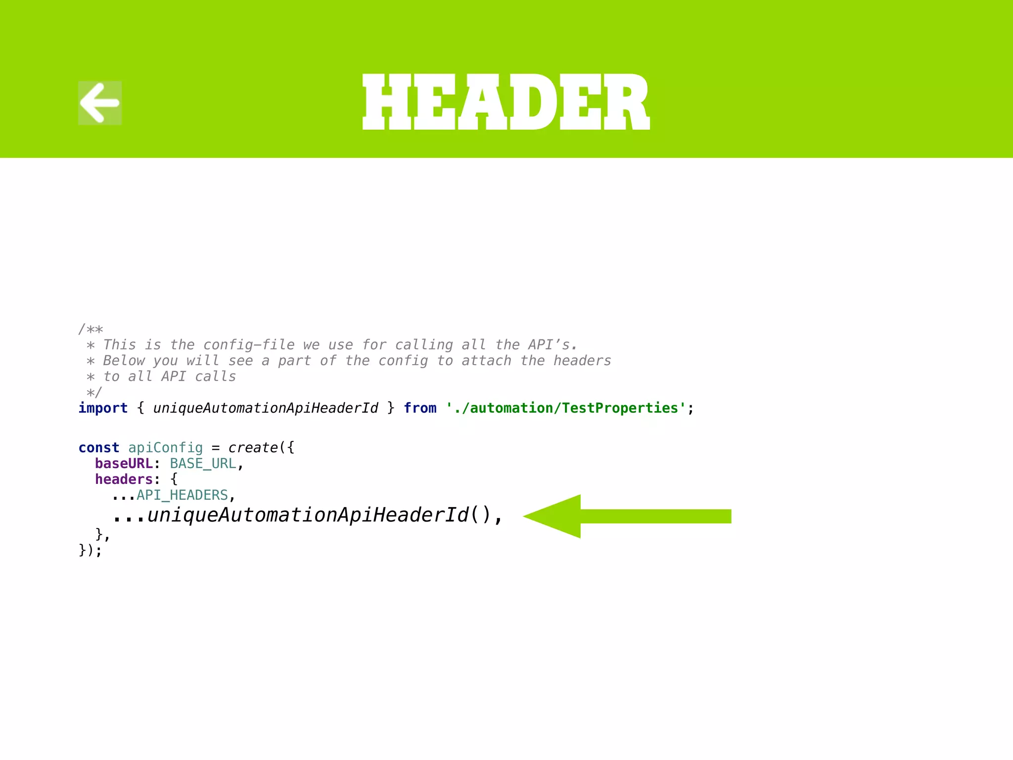/**
* This is the config-file we use for calling all the API’s.
* Below you will see a part of the config to attach the headers
* to all API calls
*/
import { uniqueAutomationApiHeaderId } from './automation/TestProperties';
const apiConfig = create({
baseURL: BASE_URL,
headers: {
...API_HEADERS,
...uniqueAutomationApiHeaderId(),
},
});
Header
 