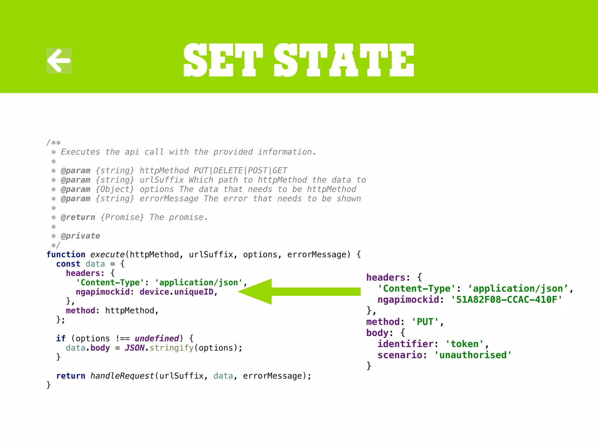 /**
* Executes the api call with the provided information.
*
* @param {string} httpMethod PUT|DELETE|POST|GET
* @param {string} urlSuffix Which path to httpMethod the data to
* @param {Object} options The data that needs to be httpMethod
* @param {string} errorMessage The error that needs to be shown
*
* @return {Promise} The promise.
*
* @private
*/
function execute(httpMethod, urlSuffix, options, errorMessage) {
const data = {
headers: {
'Content-Type': 'application/json',
ngapimockid: device.uniqueID,
},
method: httpMethod,
};
if (options !== undefined) {
data.body = JSON.stringify(options);
}
return handleRequest(urlSuffix, data, errorMessage);
}
Set state
headers: {
'Content-Type': ‘application/json’,
ngapimockid: '51A82F08-CCAC-410F'
},
method: 'PUT',
body: {
identifier: 'token',
scenario: 'unauthorised'
}
 