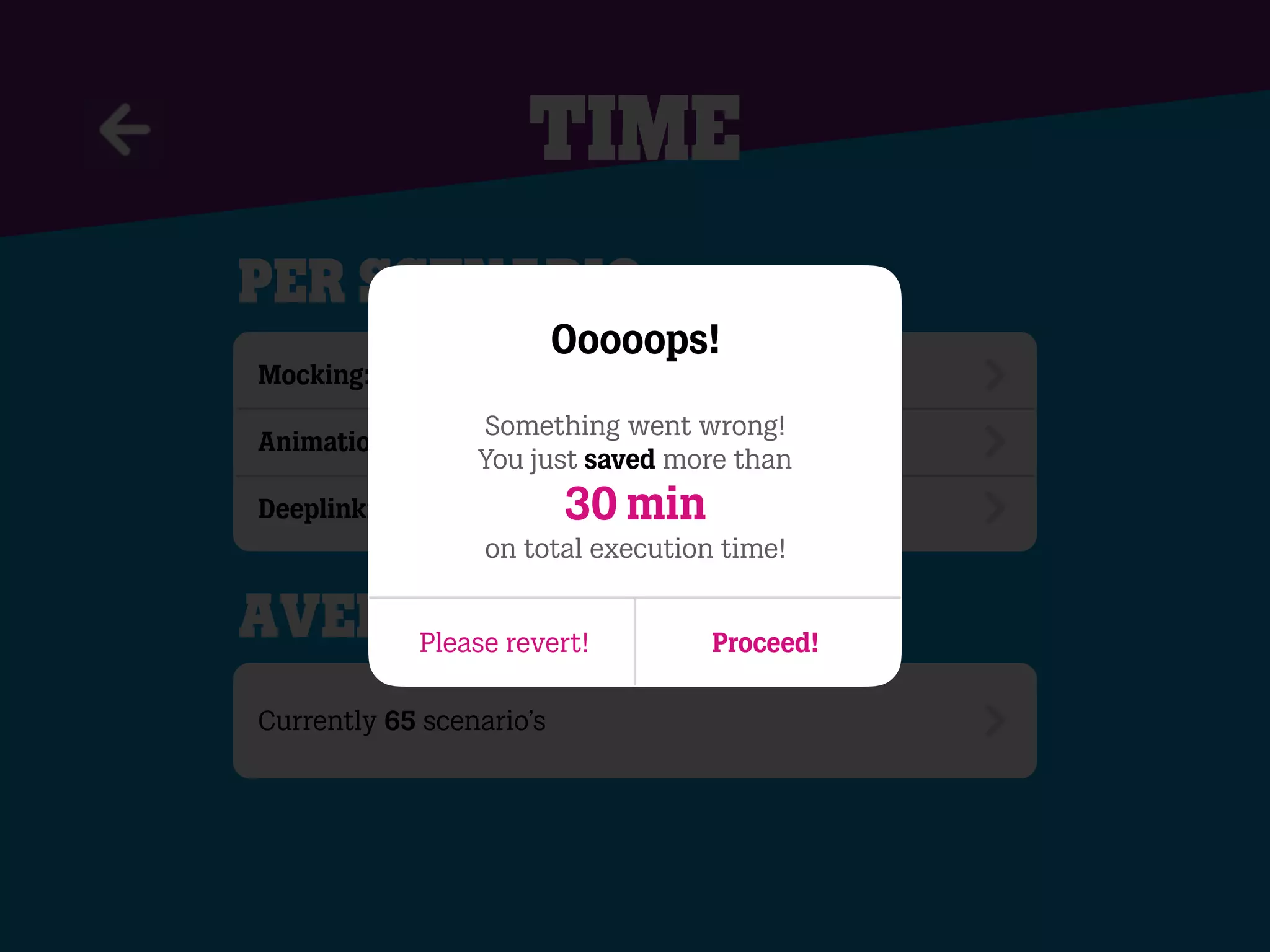 time
per scenario
Mocking: ~4 API calls (4 x 2 sec.) ~ 8 sec.
Animations: ~ 9 sec.
Deeplinking/Testlinkscreen: ~15 sec.
Currently 65 scenario’s
Average savings
Ooooops!
Something went wrong!
You just saved more than
30 min
on total execution time!
Please revert! Proceed!
 