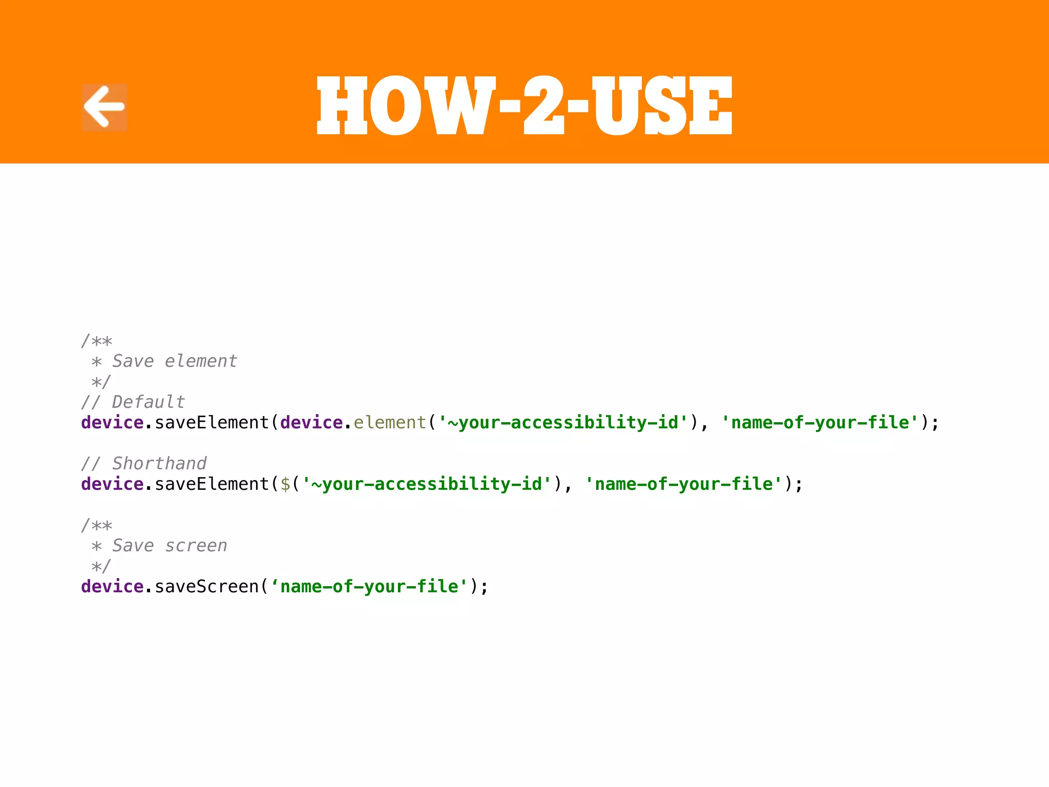 HOW-2-USE
/**
* Save element
*/
// Default
device.saveElement(device.element('~your-accessibility-id'), 'name-of-your-file');
// Shorthand
device.saveElement($('~your-accessibility-id'), 'name-of-your-file');
/**
* Save screen
*/
device.saveScreen(‘name-of-your-file');
 