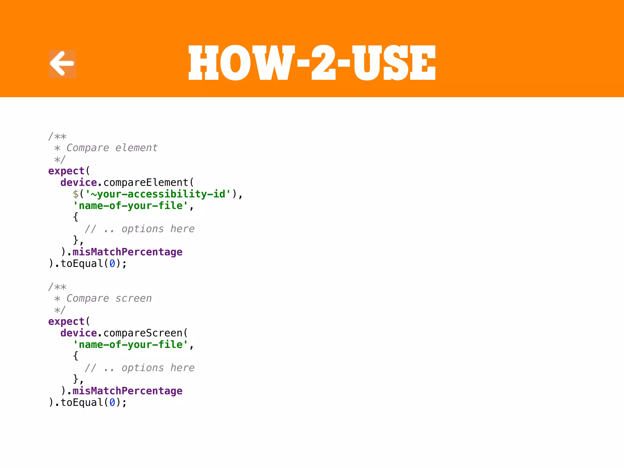 HOW-2-USE
/**
* Compare element
*/
expect(
device.compareElement(
$('~your-accessibility-id'),
'name-of-your-file',
{
// .. options here
},
).misMatchPercentage
).toEqual(0);
/**
* Compare screen
*/
expect(
device.compareScreen(
'name-of-your-file',
{
// .. options here
},
).misMatchPercentage
).toEqual(0);
 