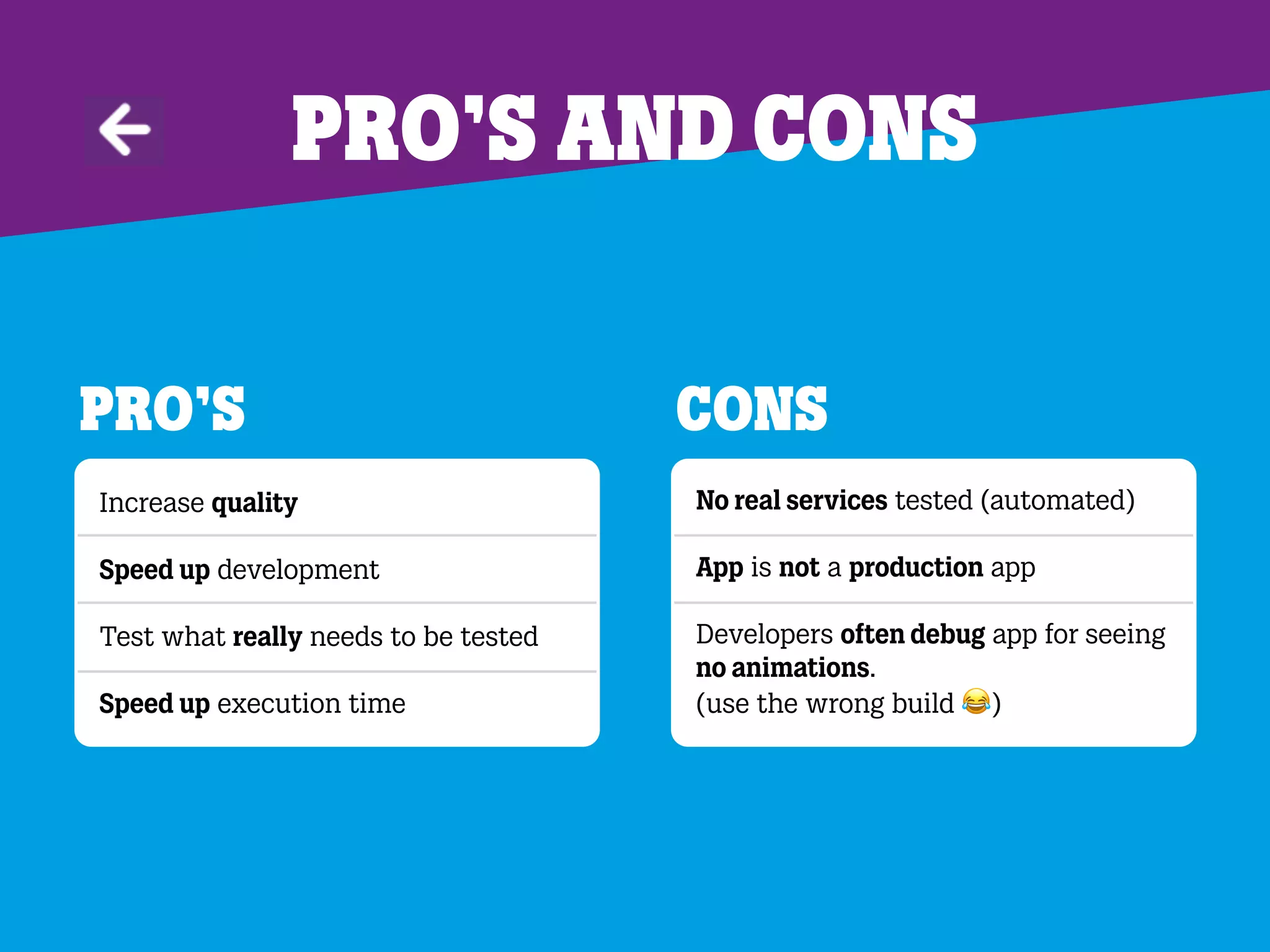 Pro’s and cons
Pro’s
Increase quality
Speed up development
Test what really needs to be tested
Speed up execution time
Cons
No real services tested (automated)
App is not a production app
Developers often debug app for seeing
no animations.
(use the wrong build 0)
 