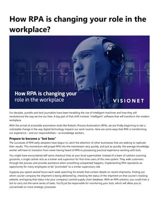 How RPA is changing your role in the
workplace?
For decades, pundits and tech journalists have been heralding the rise of intelligent machines and how they will
revolutionize the way we live our lives. A big part of that shift involves “intelligent” software that will transform the modern
workplace.
With the arrival of accessible automation tools like Robotic Process Automation (RPA), we are finally beginning to see a
noticeable change in the way digital technology impacts our work routine. Here are some ways that RPA is transforming
our experience – and our responsibilities – as knowledge workers.
Prepare to become a “bot boss”
The successes of RPA early adopters have begun to catch the attention of other businesses that are seeking to replicate
their results. This momentum will propel RPA into the mainstream very quickly, and just as quickly, the average knowledge
worker will have to transition from never having heard of RPA to possessing practical experience working with bots.
You might have encountered self-serve checkout lines at your local supermarket. Instead of a team of cashiers scanning
groceries, a single cashier acts as a trainer and supervisor for first-time users of this new system. They walk customers
through the process and provide assistance when something unexpected happens. Implementing RPA represents an
opportunity for many employees to be “promoted” to a similar supervisory role.
Suppose you spend several hours each week searching for emails that contain details on recent shipments, finding out
which courier company the shipment is being delivered by, checking the status of the shipment on that courier’s tracking
website, and typing that status into your company’s central supply chain database. With an RPA solution, you could train a
bot to carry out the same series of tasks. You’ll just be responsible for monitoring your bots, which will allow you to
concentrate on more strategic processes.
 