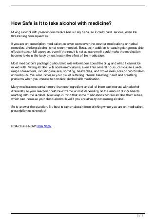How Safe is It to take alcohol with medicine?
                                   Mixing alcohol with prescription medication is risky because it could have serious, even life
                                   threatening consequences.

                                   If you are on prescription medication, or even some over-the-counter medications or herbal
                                   remedies, drinking alcohol is not recommended. Because in addition to causing dangerous side
                                   effects that can kill a person, even if the result is not as extreme it could make the medication
                                   become toxic to the body or just lessen the effect of the medication.

                                   Most medication’s packaging should include information about the drug and what it cannot be
                                   mixed with. Mixing alcohol with some medications, even after several hours, can cause a wide
                                   range of reactions, including nausea, vomiting, headaches, and drowsiness, loss of coordination
                                   or blackouts. You also increase your risk of suffering internal bleeding, heart and breathing
                                   problems when you choose to combine alcohol with medication.

                                   Many medications contain more than one ingredient and all of them can interact with alcohol
                                   differently so your reaction could be extreme or mild depending on the amount of ingredients
                                   reacting with the alcohol. Also keep in mind that some medications contain alcohol themselves,
                                   which can increase your blood-alcohol level if you are already consuming alcohol.

                                   So to answer the question, it’s best to rather abstain from drinking when you are on medication,
                                   prescription or otherwise!




                                   RSA Online NSW RSA NSW




                                                                                                                                   1/1
Powered by TCPDF (www.tcpdf.org)
 