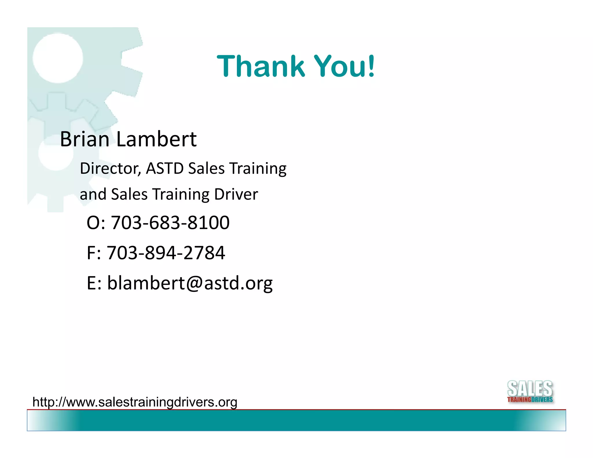 Thank You!

    Brian Lambert
    Brian Lambert
        Director, ASTD Sales Training
        and Sales Training Driver
                         g
         O: 703‐683‐8100
         F: 703 894 2784
         F: 703‐894‐2784
         E: blambert@astd.org




http://www.salestrainingdrivers.org
 