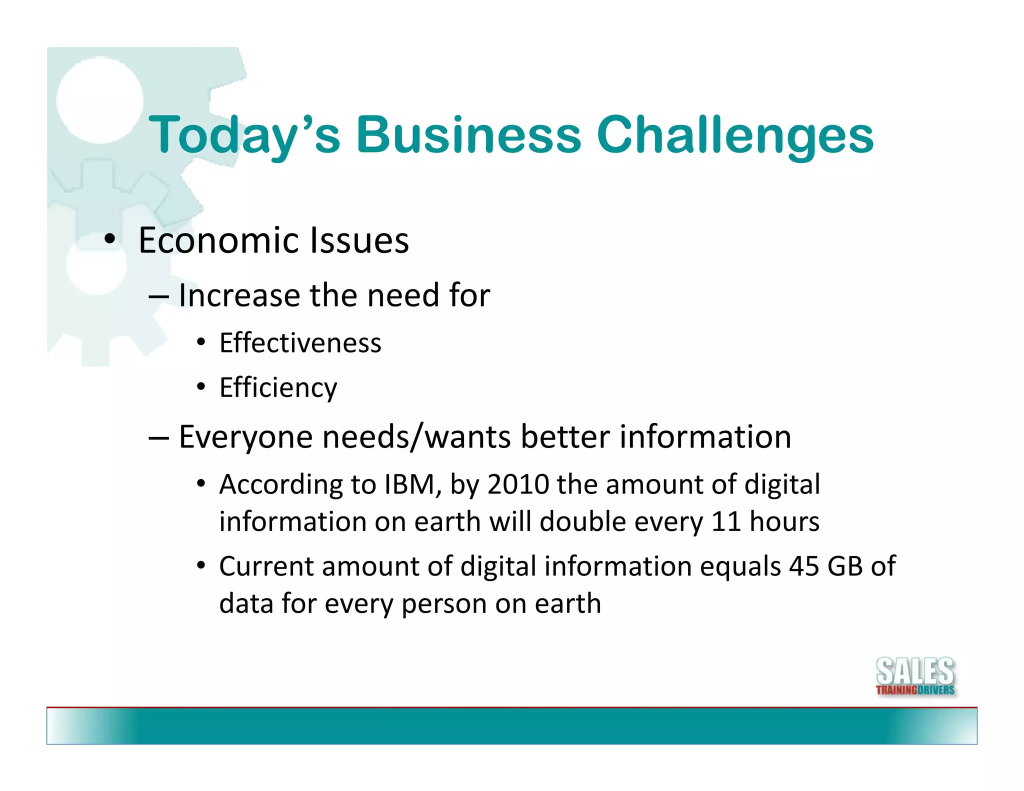 Today s
  Today’s Business Challenges
• Economic Issues
  Economic Issues
  – Increase the need for
     • Effectiveness
     • Efficiency
  – Everyone needs/wants better information
    Everyone needs/wants better information
     • According to IBM, by 2010 the amount of digital 
       information on earth will double every 11 hours
     • Current amount of digital information equals 45 GB of 
       data for every person on earth
 