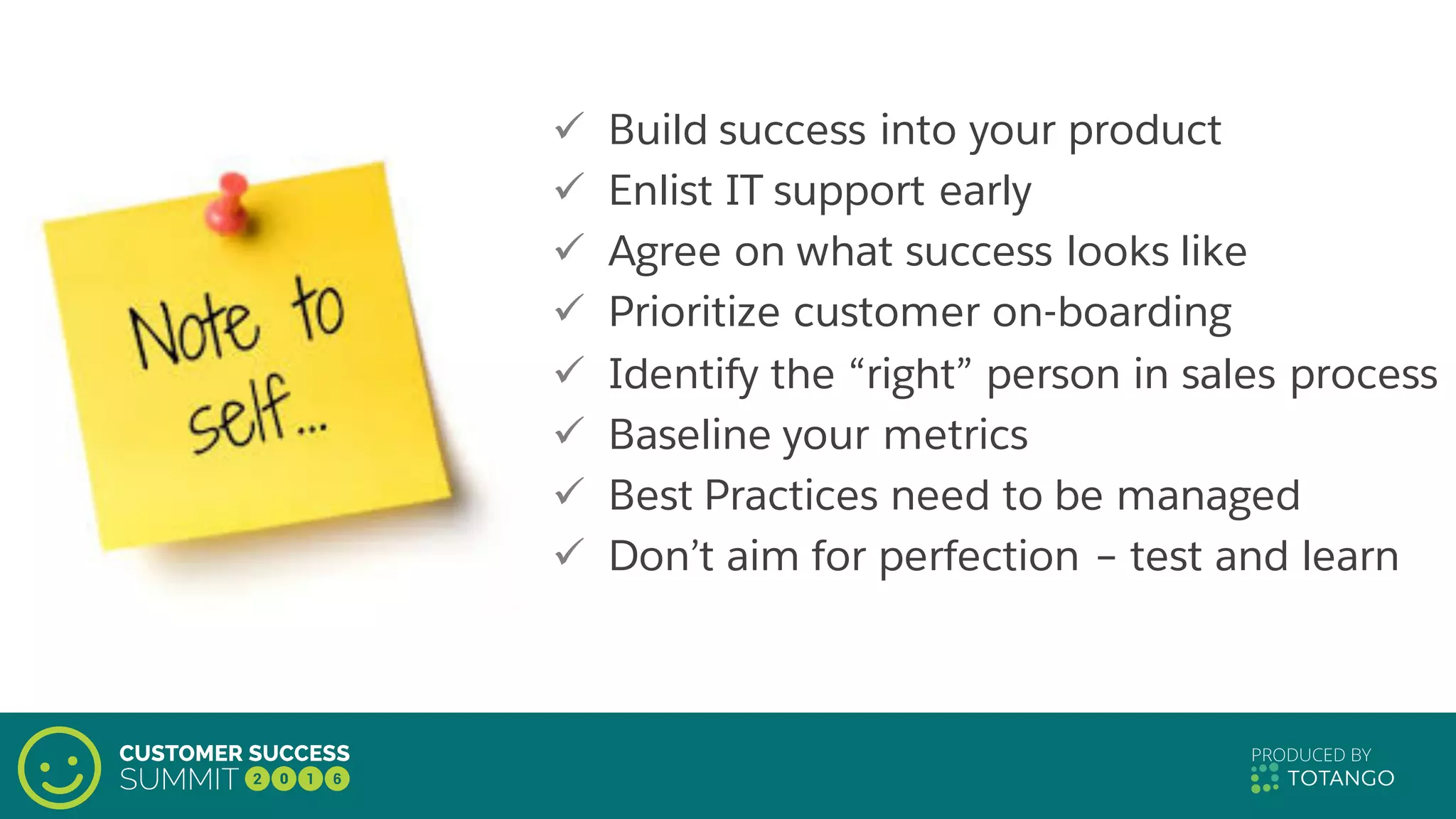 ü Build success into your product
ü Enlist IT support early
ü Agree on what success looks like
ü Prioritize customer on-boarding
ü Identify the “right” person in sales process
ü Baseline your metrics
ü Best Practices need to be managed
ü Don’t aim for perfection – test and learn
 