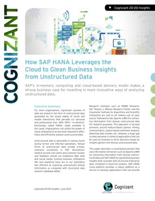 How SAP HANA Leverages the
Cloud to Glean Business Insights
from Unstructured Data
SAP’s in-memory computing and cloud-based delivery model makes a
strong business case for investing in more innovative ways of analyzing
unstructured data.
Executive Summary
For most organizations, significant volumes of
data are locked in the form of unstructured data
generated by the broad sweep of social and
mobile interactions that pervade our personal
and professional lives. With SAP’s “in-memory”
technology, called HANA,1
made available in
the cloud, organizations can utilize the power of
cloud computing to access tools required to effec-
tively and efficiently analyze unstructured data.
Unstructured data is generated in various forms
during formal and informal operations. Textual
forms of unstructured data include e-mails,
contracts (contained in PDF documents),
medical records and claims and customer reviews
and feedback shared via traditional Web sites
and social media. Existing business intelligence
(BI) and analytical tools are in our estimation
less efficient at analyzing unstructured textual
information as compared with structured data
stored in database tables.
Research institutes such as PRIME Research,
the Thomas J. Watson Research Center and the
Fraunhofer Institute for Algorithms and Scientific
Computing are said to be making use of open
source frameworks like Apache UIMA for extract-
ing information from textual unstructured data
for research purposes. This approach is focused
primarily around feature-based opinion mining,
summarization, aspect-based sentiment analysis,
detecting fake reviews, etc. However, a huge gap
is observed when it comes to applications that can
be used by business to drive decisions based on
insights gained from textual unstructured data.
This paper describes a cloud-based solution that
uses information extractors such as Apache UIMA
for extracting information from textual unstruc-
tured data and SAP HANA for generating business
insights that correlate with structured enterprise
data contained in back-end systems. SAP HANA
cloud platform provides a robust platform as a
service to develop applications that can provide
cognizant 20-20 insights | june 2013
•	 Cognizant 20-20 Insights
 