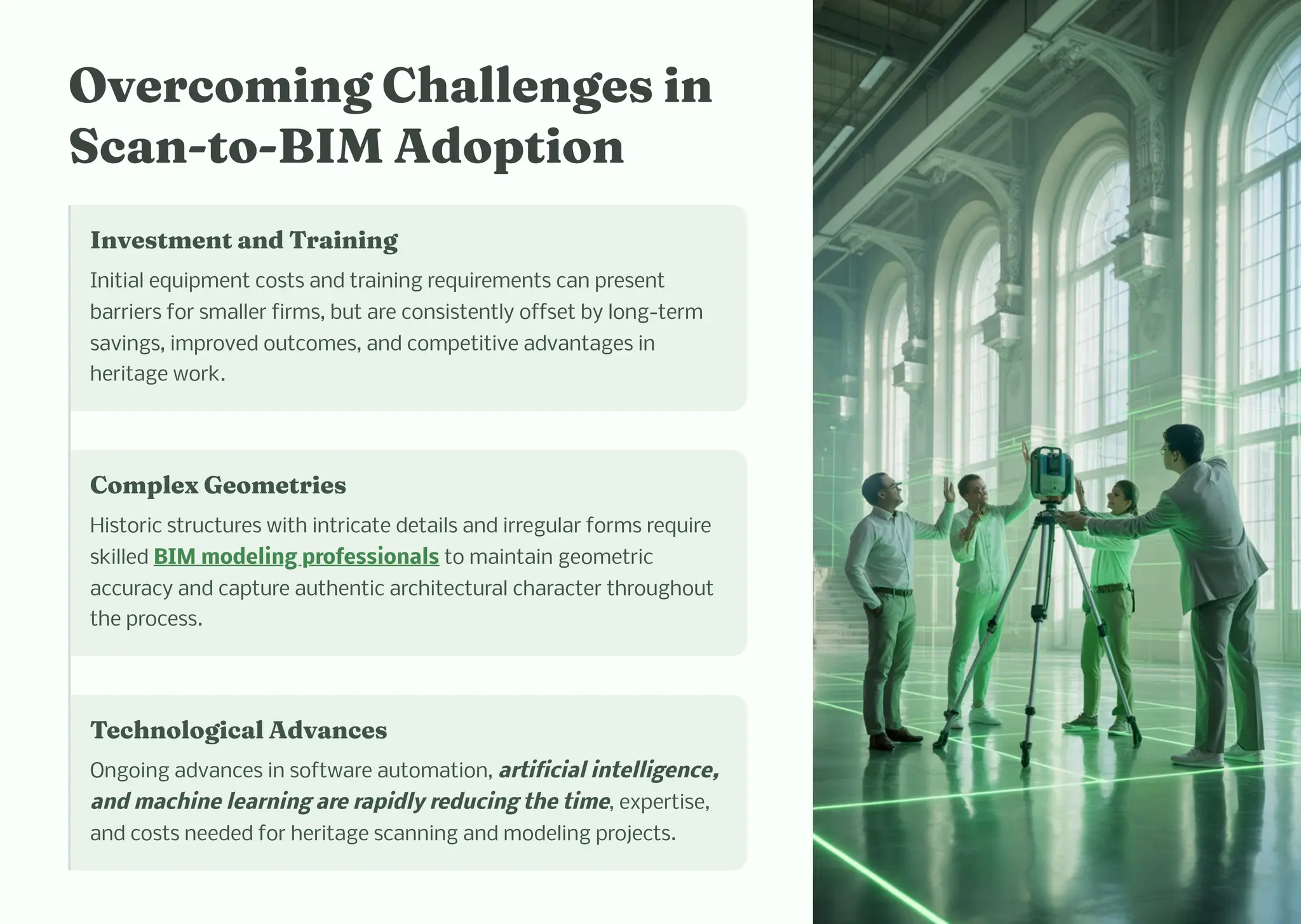 Overco i g C alle ge i
Sca -to-BIM Adoptio
I ve t e t a d Trai i g
Initial equipment costs and training requirements can present
barriers for smaller firms, but are consistently offset by long-term
savings, improved outcomes, and competitive advantages in
heritage work.
Co plex Geo etrie
Historic structures with intricate details and irregular forms require
skilled BIM modeling professionals to maintain geometric
accuracy and capture authentic architectural character throughout
the process.
Tec ological Adva ce
Ongoing advances in software automation, artificial intelligence,
and machine learning are rapidly reducing the time, expertise,
and costs needed for heritage scanning and modeling projects.
 