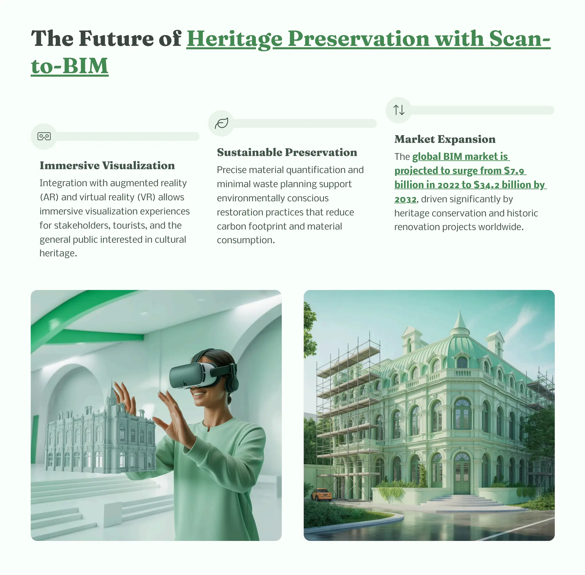 T e Future of Heritage Pre ervatio wit Sca -
to-BIM
I er ive Vi ualizatio
Integration with augmented reality
(AR) and virtual reality (VR) allows
immersive visualization experiences
for stakeholders, tourists, and the
general public interested in cultural
heritage.
Su tai able Pre ervatio
Precise material quantification and
minimal waste planning support
environmentally conscious
restoration practices that reduce
carbon footprint and material
consumption.
Market Expa io
The global BIM market is
projected to surge from $7.9
billion in 2022 to $34.2 billion by
2032, driven significantly by
heritage conservation and historic
renovation projects worldwide.
 