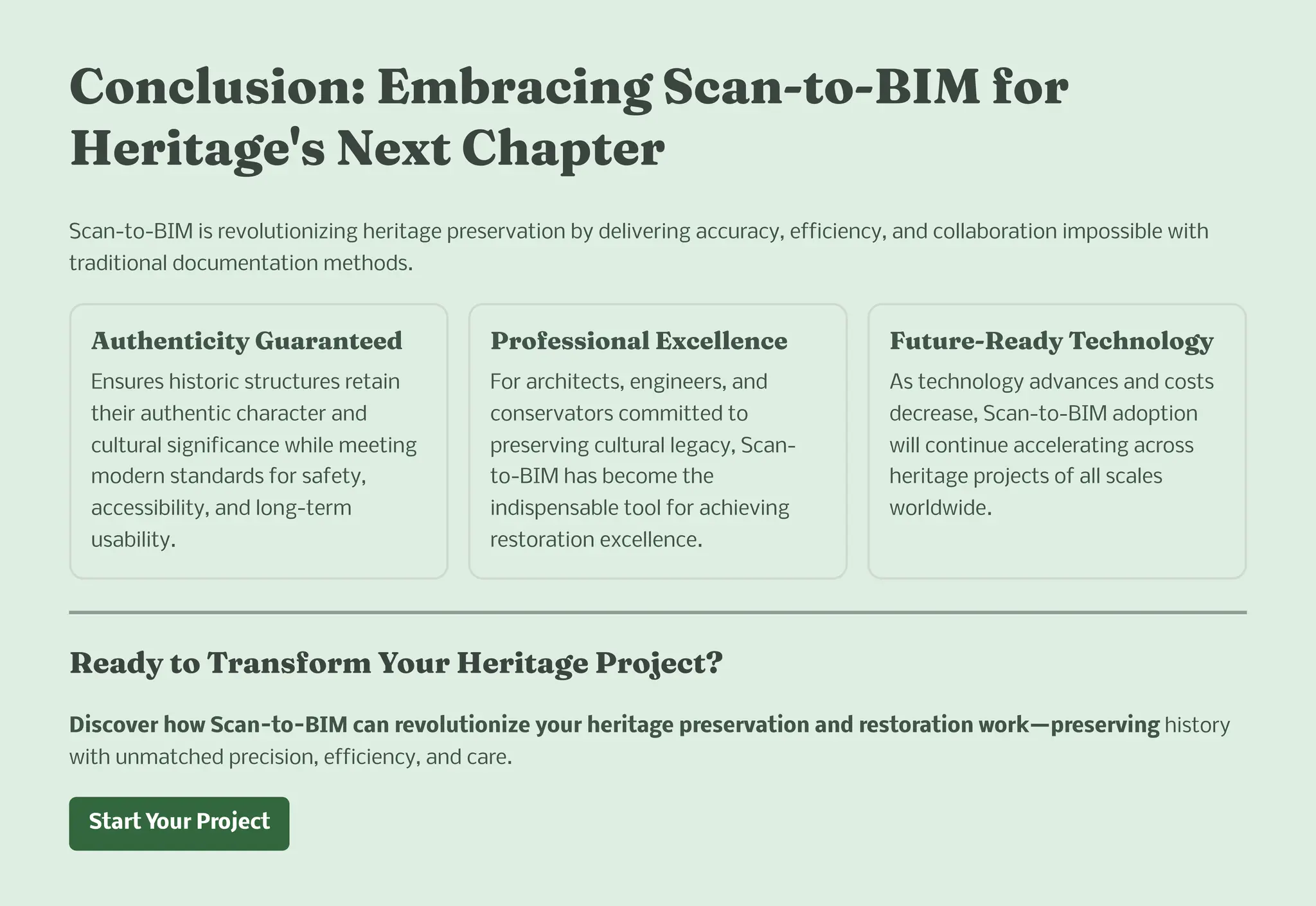 Co clu io : E braci g Sca -to-BIM for
Heritage' Next C apter
Scan-to-BIM is revolutionizing heritage preservation by delivering accuracy, efficiency, and collaboration impossible with
traditional documentation methods.
Aut e ticity Guara teed
Ensures historic structures retain
their authentic character and
cultural significance while meeting
modern standards for safety,
accessibility, and long-term
usability.
Profe io al Excelle ce
For architects, engineers, and
conservators committed to
preserving cultural legacy, Scan-
to-BIM has become the
indispensable tool for achieving
restoration excellence.
Future-Ready Tec ology
As technology advances and costs
decrease, Scan-to-BIM adoption
will continue accelerating across
heritage projects of all scales
worldwide.
Ready to Tra for Your Heritage Project?
Discover how Scan-to-BIM can revolutionize your heritage preservation and restoration work4preserving history
with unmatched precision, efficiency, and care.
Start Your Project
 