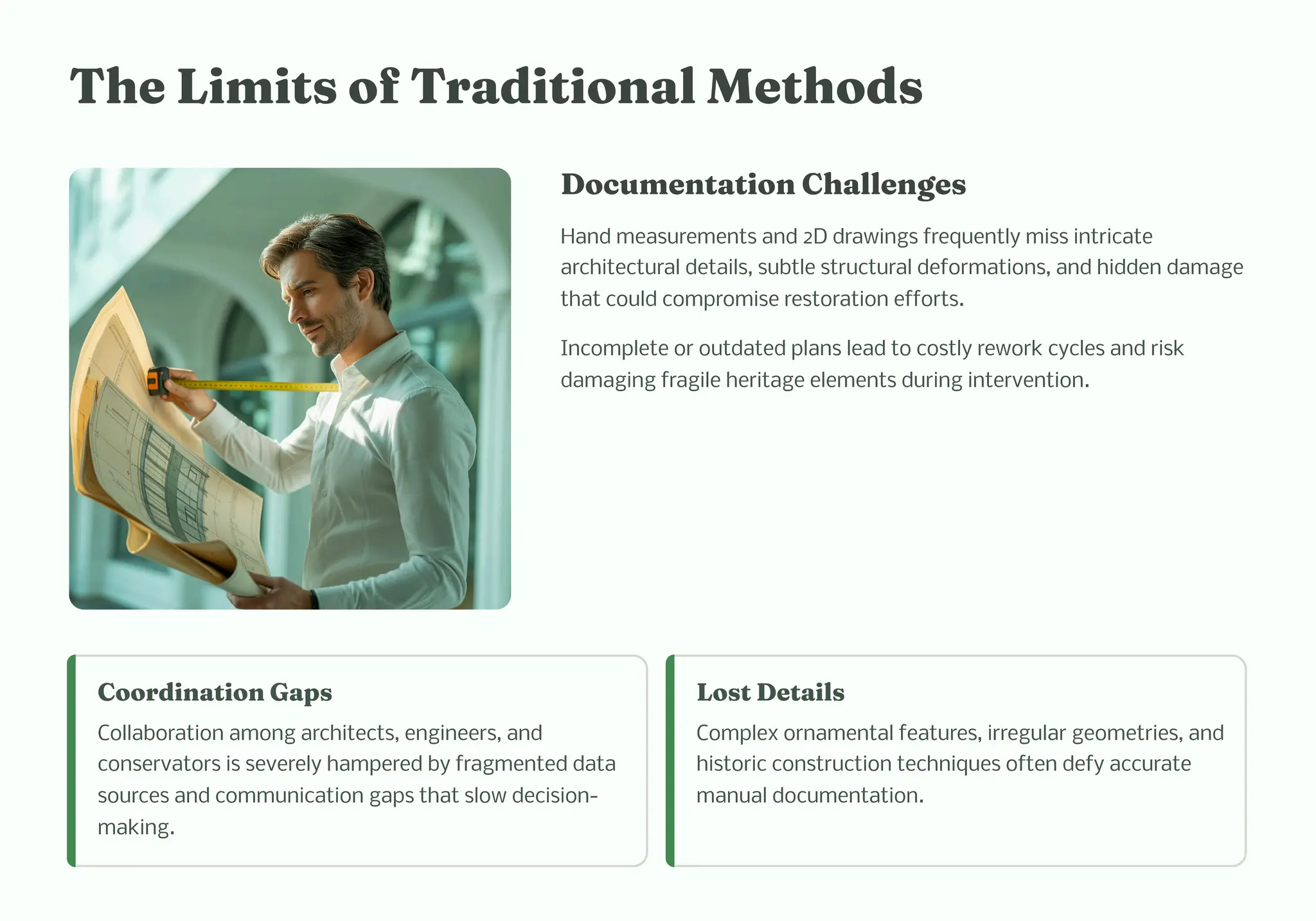 T e Li it of Traditio al Met od
Docu e tatio C alle ge
Hand measurements and 2D drawings frequently miss intricate
architectural details, subtle structural deformations, and hidden damage
that could compromise restoration efforts.
Incomplete or outdated plans lead to costly rework cycles and risk
damaging fragile heritage elements during intervention.
Coordi atio Gap
Collaboration among architects, engineers, and
conservators is severely hampered by fragmented data
sources and communication gaps that slow decision-
making.
Lo t Detail
Complex ornamental features, irregular geometries, and
historic construction techniques often defy accurate
manual documentation.
 