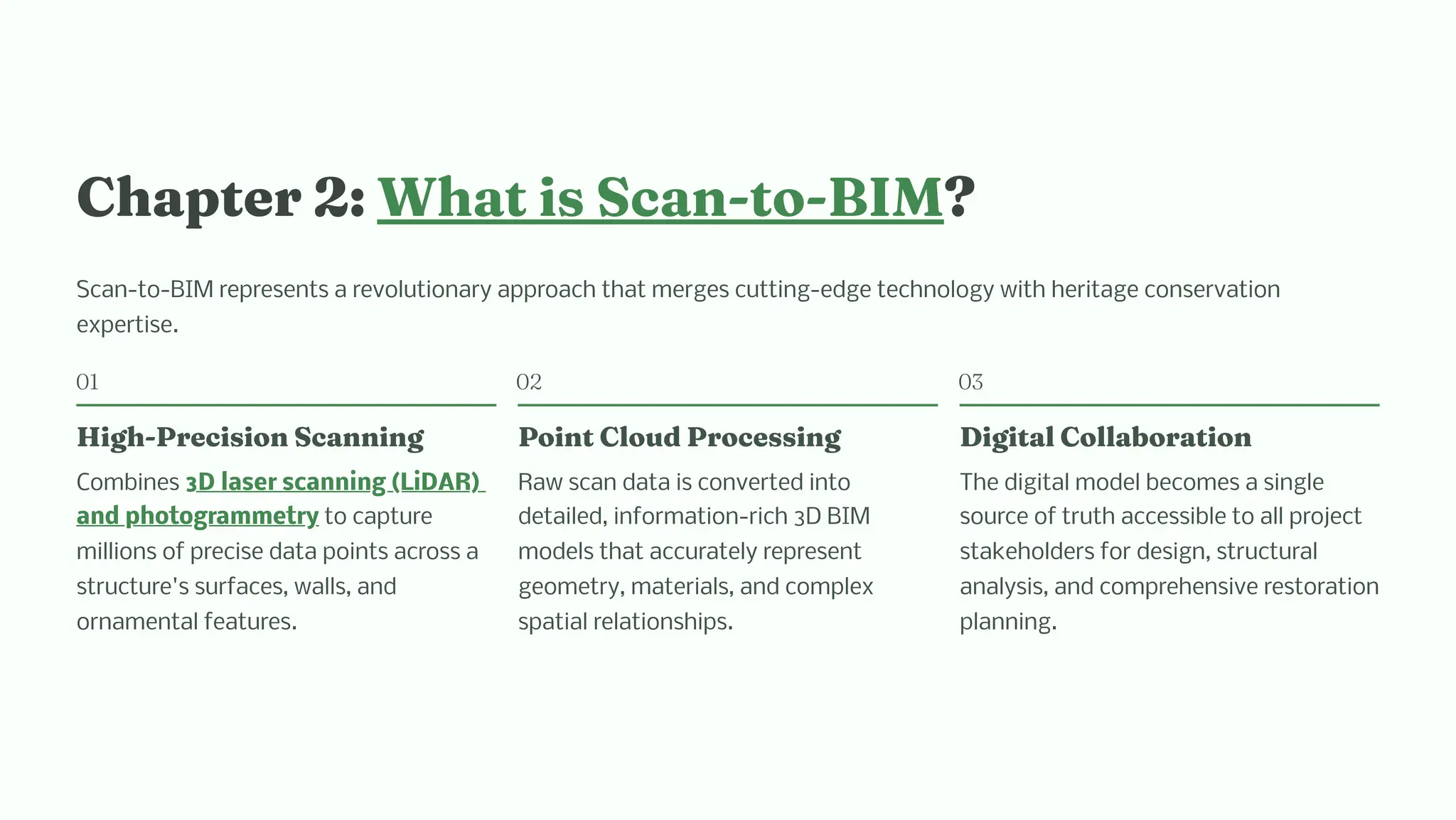 C apter 2: W at i Sca -to-BIM?
Scan-to-BIM represents a revolutionary approach that merges cutting-edge technology with heritage conservation
expertise.
01
Hig -Preci io Sca i g
Combines 3D laser scanning (LiDAR)
and photogrammetry to capture
millions of precise data points across a
structure's surfaces, walls, and
ornamental features.
02
Poi t Cloud Proce i g
Raw scan data is converted into
detailed, information-rich 3D BIM
models that accurately represent
geometry, materials, and complex
spatial relationships.
03
Digital Collaboratio
The digital model becomes a single
source of truth accessible to all project
stakeholders for design, structural
analysis, and comprehensive restoration
planning.
 